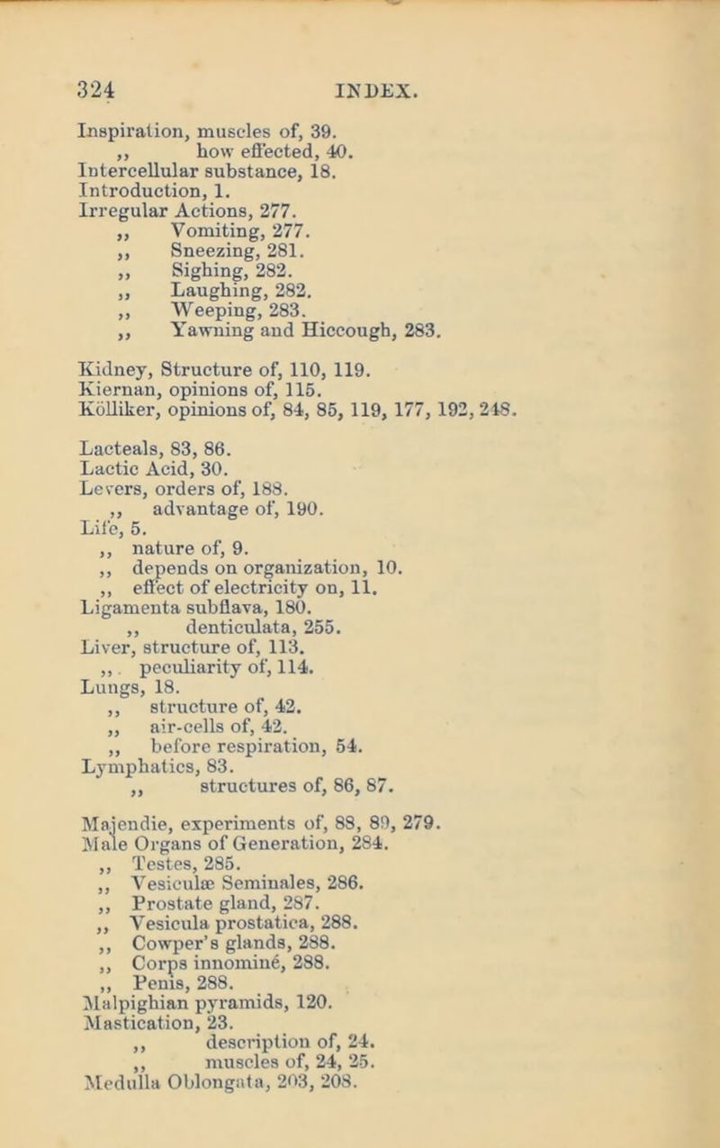 Inspiration, muscles of, 39. ,, how efi'ected, 40. Intercellular substance, 18. Introduction, 1. Irregular Actions, 277. ,, Vomiting, 277. ,, Sneezing, 281. „ Sighing, 282. ,, Laughing, 282. ,, Weeping, 283. ,, Yawning and Hiccough, 283. Kidney, Structure of, 110, 119. Kiernan, opinions of, 115. Kiilliker, opinions of, 84, 85, 119, 177, 192,248. Lacteals, 83, 86. Lactic Acid, 30. Levers, orders of, 188. ,, advantage of, 190. Life, 5. ,, nature of, 9. ,, depends on organization, 10. ,, effect of electricity on, 11. Ligamenta subflava, 180. ,, denticulata, 255. Liver, structure of, 113. ,,. peculiarity of, 114. Lungs, 18. ,, structure of, 42. ,, air-cells of, 42. ,, before respiration, 54. Lymphatics, 83. ,, structures of, 86, 87. Majendie, experiments of, 88, 89, 279. Male Organs of Generation, 284. ,, Testes, 285. ,, VesiculsE Semiuales, 286. ,, Prostate gland, 287. ,, Vesicula prostatica, 288. ,, Cowper’s glands, 288. ,, Corps innomine, 288. ,, Penis, 288. INlalpighian pyramids, 120. Mastication, 23. ,, description of, 24. ,, muscles of, 24, 25. Medulla Oblongata, 203, 208.