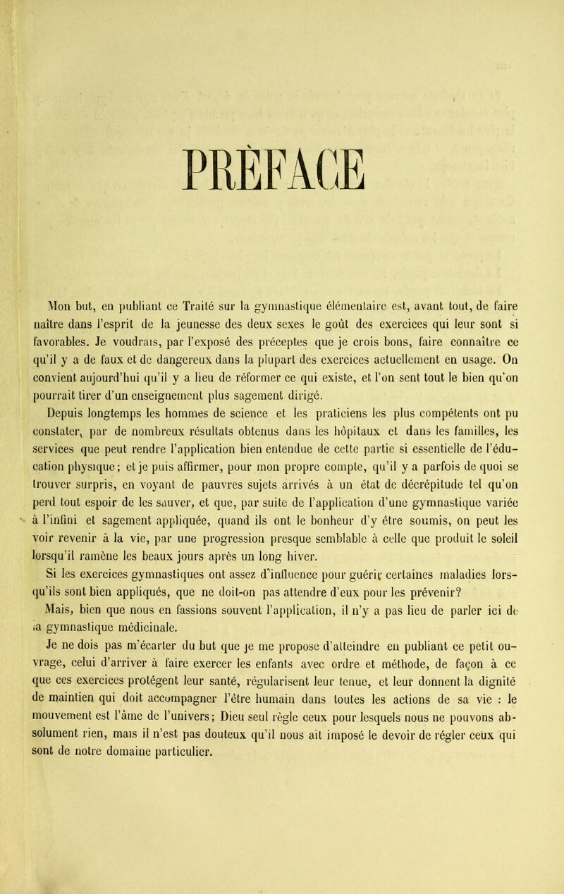 Mon but, en publiant ce Traité sur la gymnastique élémentaire est, avant tout, de faire naître dans l’esprit de la jeunesse des deux sexes le goût des exercices qui leur sont si favorables. Je voudrais, par l’exposé des préceptes que je crois bons, faire connaître ce qu’il y a de faux et de dangereux dans la plupart des exercices actuellement en usage. On convient aujourd’hui qu’il y a lieu de réformer ce qui existe, et l’on sent tout le bien qu’on pourrait tirer d’un enseignement plus sagement dirigé. Depuis longtemps les hommes de science et les praticiens les plus compétents ont pu constater, par de nombreux résultats obtenus dans les hôpitaux et dans les familles, les services que peut rendre l’application bien entendue de cette partie si essentielle de l’édu- cation physique; et je puis affirmer, pour mon propre compte, qu’il y a parfois de quoi se trouver surpris, en voyant de pauvres sujets arrivés à un état de décrépitude tel qu’on perd tout espoir de les sauver, et que, par suite de l’application d’une gymnastique variée à l’infini et sagement appliquée, quand ils ont le bonheur d’y être soumis, on peut les voir revenir à la vie, par une progression presque semblable à celle que produit le soleil lorsqu’il ramène les beaux jours après un long hiver. Si les exercices gymnastiques ont assez d'influence pour guérir certaines maladies lors- qu’ils sont bien appliqués, que ne doit-on pas attendre d’eux pour les prévenir? Mais, bien que nous en fassions souvent l’application, il n’y a pas lieu de parler ici de >a gymnastique médicinale. Je ne dois pas m’écarter du but que je me propose d’atteindre en publiant ce petit ou- vrage, celui d’arriver à faire exercer les enfants avec ordre et méthode, de façon à ce que ces exercices protègent leur santé, régularisent leur tenue, et leur donnent la dignité de maintien qui doit accompagner l’être humain dans toutes les actions de sa vie : le mouvement est l’âme de l’univers; Dieu seul règle ceux pour lesquels nous ne pouvons ab- solument rien, mais il n’est pas douteux qu’il nous ait imposé le devoir de régler ceux qui sont de notre domaine particulier.