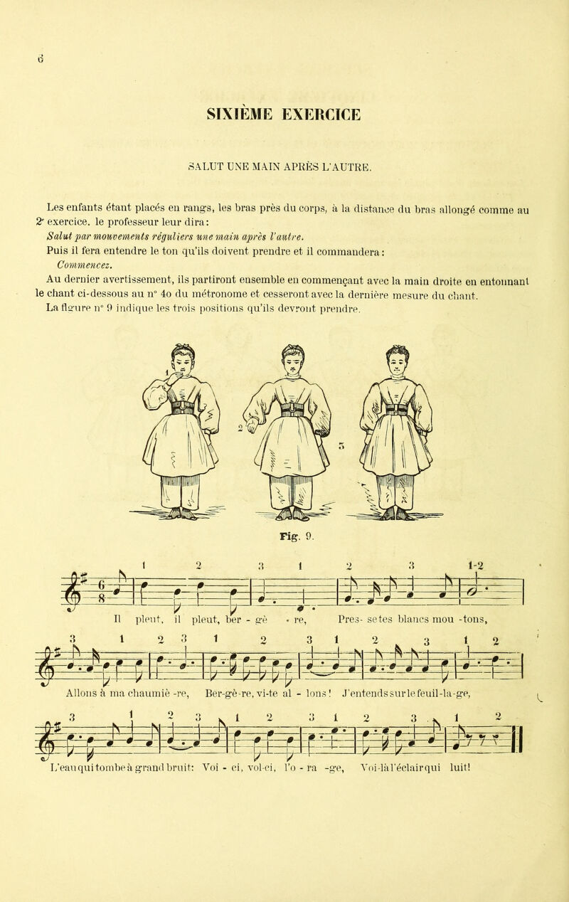 0 SIXIÈME EXERCICE SALUT UNE MAIN APRÈS L’AUTRE. Les enfants étant placés en rangs, les bras près du corps, à la distance du bras allongé comme au 2' exercice, le professeur leur dira: Salut par mouvements réguliers une main après l’autre. Puis il fera entendre le ton qu’ils doivent prendre et il commandera: Commencez. Au dernier avertissement, ils partiront ensemble en commençant avec la main droite en entonnant le chant ci-dessous au n° 4o du métronome et cesseront avec la dernière mesure du chant. La fleure n° 9 indique les trois positions qu’ils devront prendre. fcgrA EE: e . 1-2 * Ô ' Il pleut, il pleut, ber - gè • re, Près- se tes blancs mou -tons, L’eau qui tombe à grand bruit: Yoi - ci, vol-ci, l’o - ra -ge, Toi-là l’éclair qui luit!