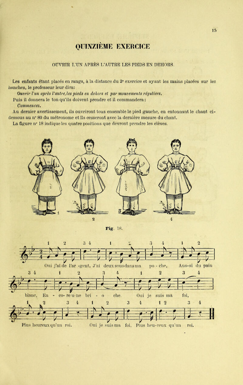 QUINZIEME EXERCICE OUVRIR I.’UN APRÈS L’AUTRE LES PIEDS EN DEHORS. Les enfants étant placés en rangs, à la distance du 2e exercice et ayant les mains placées sur les hanches, le professeur leur dira: Ouvrir l’un après l’autre, les pieds en dehors et par mouvements réguliers. Puis il donnera le ton qu’ils doivent prendre et il commandera: Commencez. Au dernier avertissement, ils ouvriront tous ensemble le pied gauche, en entonnant le chant ci- dessous au n° 80 du métronome et Ils cesseront avec la dernière mesure du chant. La ûgure nJ 18 indique les quatre positions que devront prendre les elèves. 2 4 Fig. 18. 1 HL- Il 2 II 3 4 1 2 K .1 4 1 K 1 2 4 0 0- 0 - . ^ -J ^ - - s frit r. j 0 ? | -fi r 0 SÊ ^ 0 J é—9—f U Tf b 7 L / V b 7 -—b-^ Oui j’aide l’ar -gent, J’ai deuxsousdansma po - che, Aus-si du pain 3 4 1 2 3 4 1 2 3 4 N H V—1- a » 0 9 0 • m 0 -i •f 9 Y | . «_ r | j - , r w , f 9 7 , , J U L L_ b - /= ' 1P r- * b L blanc, En - co-reu-ne bri - o che. Oui je suis ma foi, 1 2 _A_ . N k 3 4 i __ V 2 v 3 4 1 2 3 4 U , b P n 9 ^ $ ? r -- :r » ^=: :? • ? : #- “ ? ? : m, x 0—« :: b : ^—— H Plus heureux qu’un roi. Oui je suis ma foi, Plus heu-reux qu’un roi.