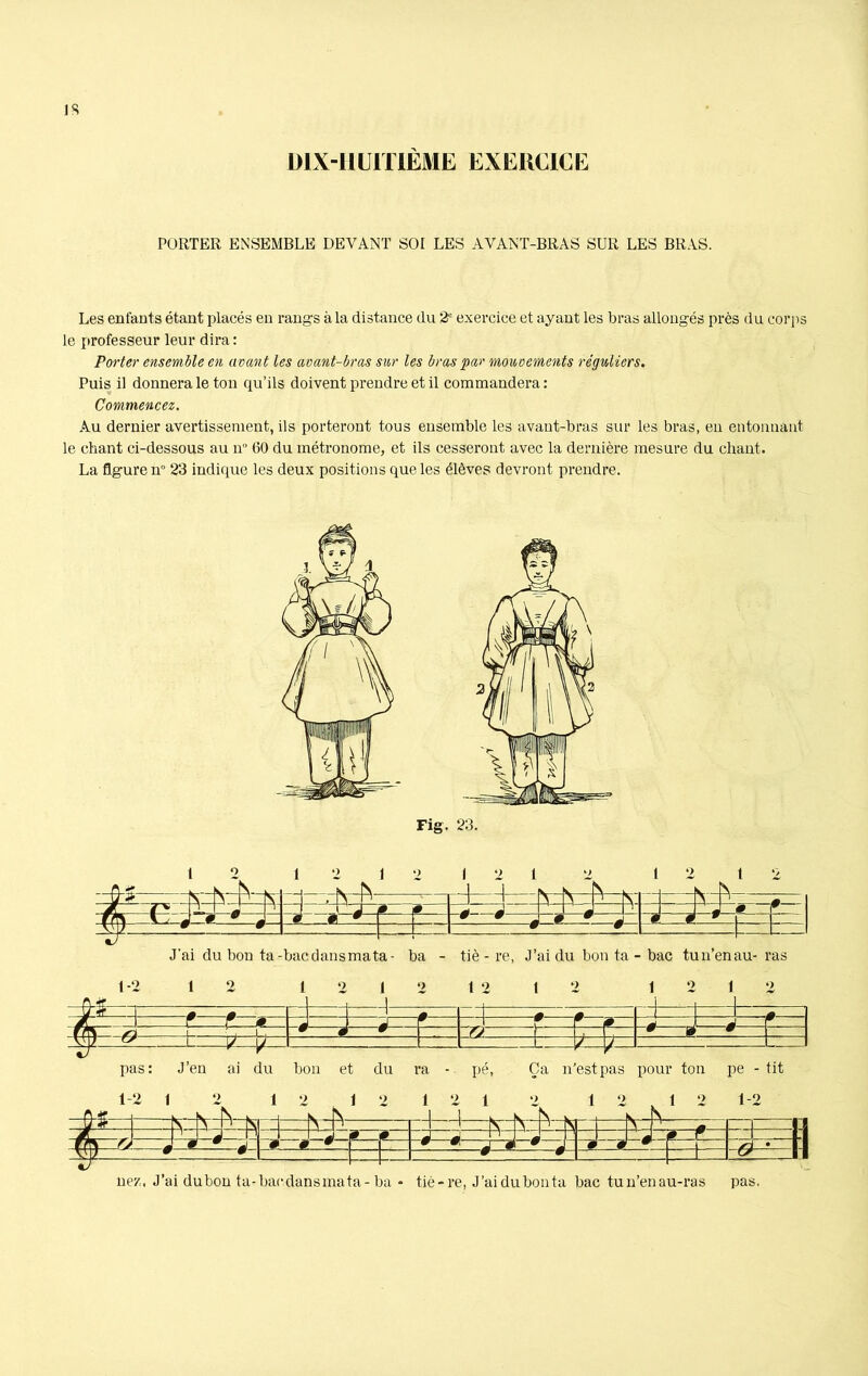 DIX-HUITIÈME EXERCICE PORTER ENSEMBLE DEVANT SOI LES AVANT-BRAS SUR LES BRAS. Les enfants étant placés en rangs à la distance du 2e exercice et ayant les bras allongés près du corps le professeur leur dira : Porter ensemble en avant les avant-bras sur les bras par mouvements réguliers. Puis il donnera le ton qu’ils doivent prendre et il commandera : Commencez. Au dernier avertissement, ils porteront tous ensemble les avant-bras sur les bras, en entonnant le chant ci-dessous au 11 60 du métronome, et ils cesseront avec la dernière mesure du chant. La figure n 23 indique les deux positions que les élèves devront prendre. .—-— r — -1 .. 1 - _ ri—1 -fl _ 1 Z- r 0 - J 0 A ^ Sj L • . 1 , w s W ZI , -5 1 & tÿ y T~ +— pas: J’en ai du bon et du ra - pé, Ça n'estpas pour ton pe - tit —-K 0 1 N-r — -rl— h-M -i—fv- JN - ï 0 0 Aj n —j 0 r -i wr\ Æ 0 * w 0 * V « J 4P » - 0 0* 1 si • 1 '' 1 nez, J’ai dubon ta-baedansmata-ba * tiè-re, J’ai du bon ta bac tun’enau-ras pas.