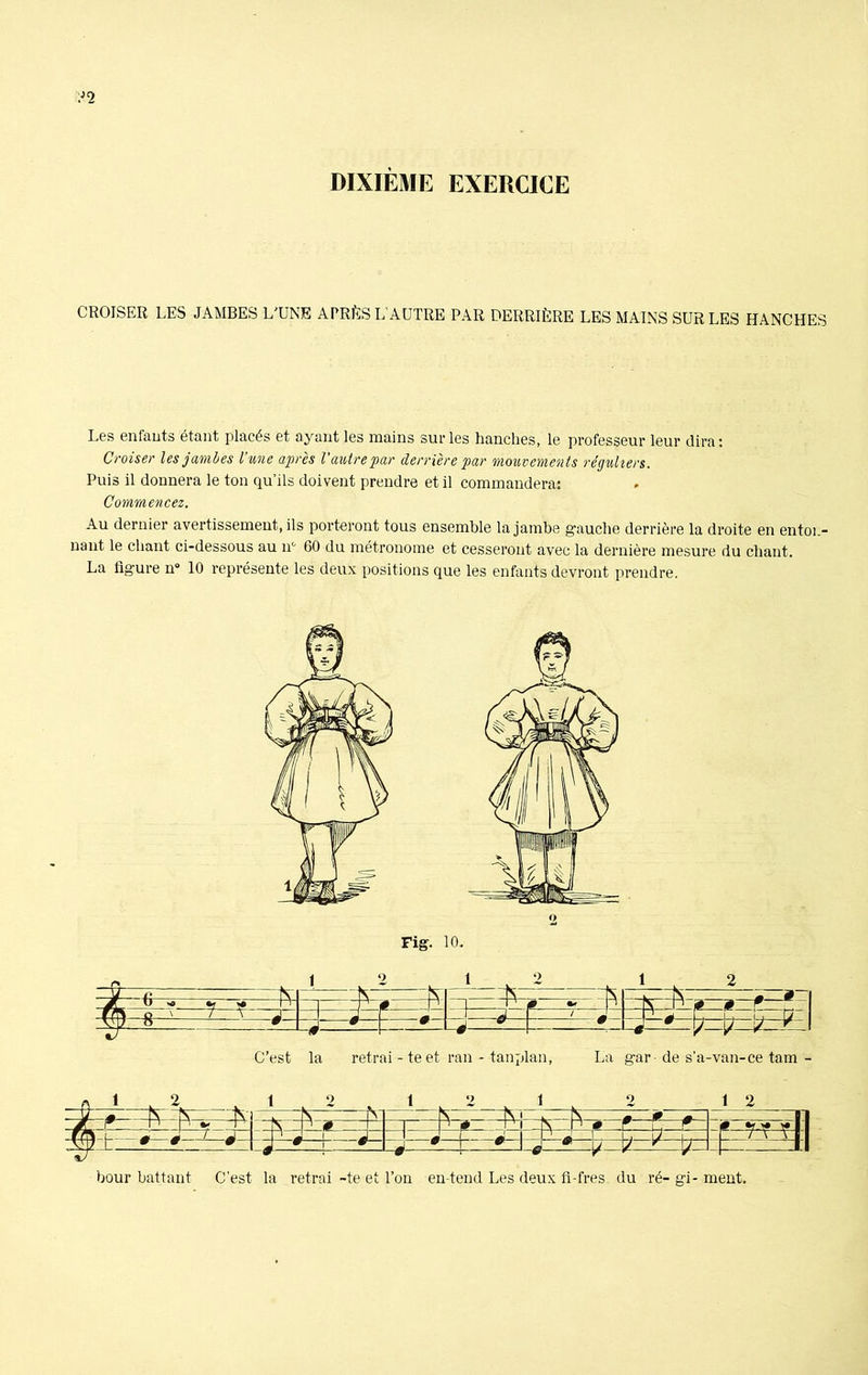 ;J2 CROISER LES JAMBES L'UNE APRÈS L’AUTRE PAR DERRIÈRE LES MAINS SUR LES HANCHES Les enfants étant placés et ayant les mains sur les hanches, le professeur leur dira: Croiser les jambes l’une après l'autre par derrière par mouvements réguliers. Puis il donnera le ton qu’ils doivent prendre et il commandera: Commencez. Au dernier avertissement, ils porteront tous ensemble la jambe gauche derrière la droite en enton- nant le chant ci-dessous au n° 60 du métronome et cesseront avec la dernière mesure du chant. La figure n° 10 représente les deux positions que les enfants devront prendre. C’est la retrai - te et ran - tanplan, La gar de s’a-van-ce tam - A M. A 1 . \J N N Vi . N - ~fv N 0 + a 1 ^ ai -JL r P v Tl N ^ 0P' 1 T1-* - - N V 0 f i, r 0 <41 m S jJ I —- ‘ 2 L J 1 J L *1 | - n - C U 1—_ _ /J vlj .fiZ L 1 ' 0 ë l-é ~ 1 w -0 - -r- *- ! # —v V - —Pli bour battant C’est la retrai -te et l’on en tend Les deux fi-fres du ré- gi- ment.