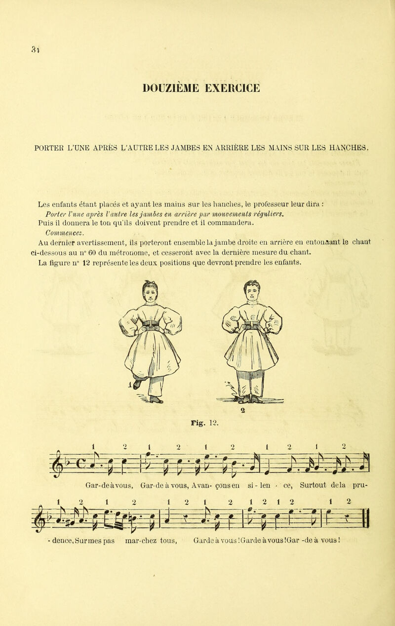 PORTER L’UNE APRÈS L’AUTRE LES JAMBES EN ARRIÈRE LES MAINS SUR LES HANCHES. Les enfants étant placés et ayant les mains sur les hanches, le professeur leur dira : Porter l'une après l’autre les jambes en arrière par mouvements réguliers. Puis il donnera le ton qu'ils doivent prendre et il commandera. Commencez. Au dernier avertissement, ils porteront ensemble la jambe droite en arrière en entonnant le chaut ci-dessous au n° 60 du métronome, et cesseront avec la dernière mesure du chant. La figure n° 12 représente les deux positions que devront prendre les enfants. Fig. 12. 1 21212 1212 -jtfr P J ^  h ,  B -p . =» f 'fa' V s zN— ? * d •_« *. i • d Gar-deàvous, Gar-de à vous, Avan- çonsen si - len -■ ce, Surtout delà pru- 12 1 2 121 2 1212 12 Js- _sij_ . & | , & 0 • B f - 1 #• Q- A * * =tt=t=l ^4 - tt- * 1 - dence,Surines pas mar-cbez tous, Garde à vous !Gardeàvous!Gar -deà vous!