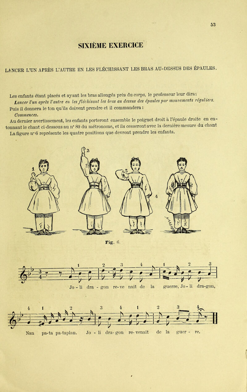 SIXIÈME EXERCICE LANCER L’UN APRÈS L’AUTRE EN LES FLÉCHISSANT LES BRAS AU-DESSUS DES ÉPAULES, Les enfants étant placés et ayant les bras allongés près du corps, le professeur leur dira:, Lancer l’un après Vautre en les flécMsant les bras au dessus des épaules par mouvements réguliers. Puis il donnera le ton qu’ils doivent prendre et il commandera : Commencez. Au dernier avertissement, les enfants porteront ensemble le poignet droit à l’épaule droite en en- tonnant le chant ci-dessous au 11e 80 du métronome, et ils cesseront avec la dernière mesure du chant La figure n°6 représente les quatre positions que devront prendre les enfants. Jo - li dra - gon re- ve nait de la guerre, .To - li dra-gon, 4 1 = !$=# lüsa Nan pa-ta pa-taplan. Jo - li dra- gon re- venait de la guer - re.