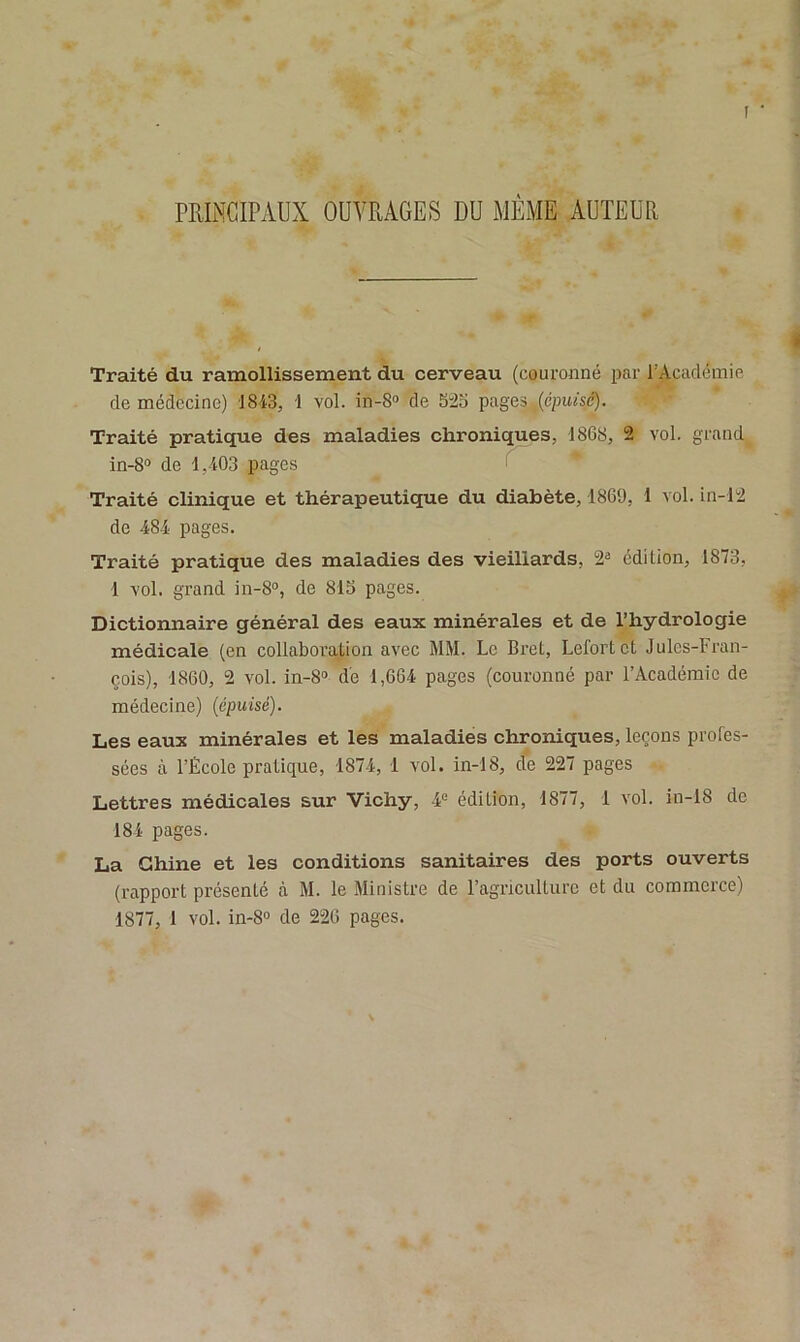 PRINCIPAUX OUVRAGES DU MÊME AUTEUR Traité du ramollissement du cerveau (couronné par l'Académie de médecine) 1843, 1 vol. in-8° de 52b pages (cpu/sc). Traité pratique des maladies chroniques, 1868, 2 vol. grand in-8° de 1,403 pages Traité clinique et thérapeutique du diabète, 1869, 1 vol. in-12 de 484 pages. Traité pratique des maladies des vieillards, 23 édi Lion, 1873, 1 vol. grand in-8°, de 81b pages. Dictionnaire général des eaux minérales et de l’hydrologie médicale (en collaboration avec MM. Le Bret, Lefortct Jules-Fran- çois), 1860, 2 vol. in-8° de 1,664 pages (couronné par l’Académie de médecine) (épuisé). Les eaux minérales et les maladies chroniques, leçons profes- sées à l’École pratique, 1874, 1 vol. in-18, de 227 pages Lettres médicales sur Vichy, 4e édition, 1877, 1 vol. in-18 de 184 pages. La Chine et les conditions sanitaires des ports ouverts (rapport présenté à M. le Ministre de l’agriculture et du commerce)