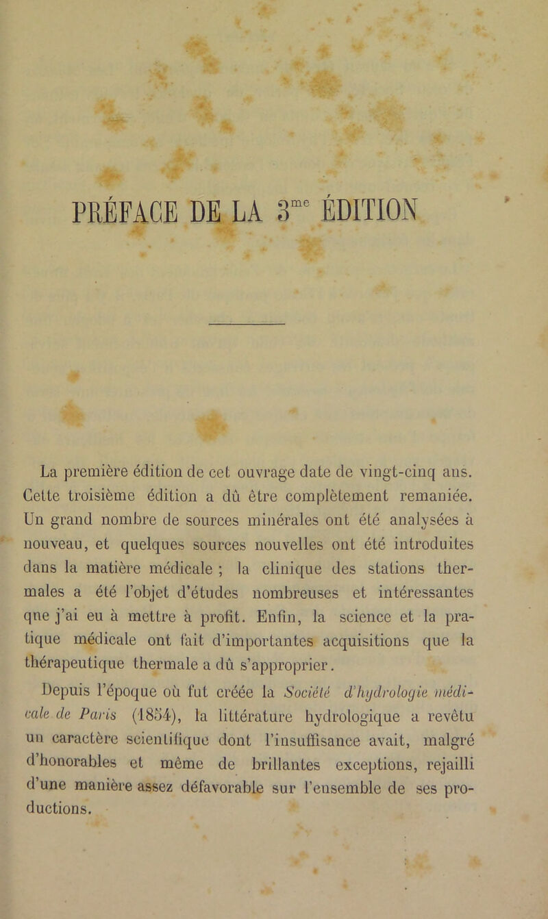 PRÉFACE DE LA 3me ÉDITION La première édition de cet ouvrage date de vingt-cinq ans. Cette troisième édition a dû être complètement remaniée. Un grand nombre de sources minérales ont été analysées à nouveau, et quelques sources nouvelles ont été introduites dans la matière médicale ; la clinique des stations ther- males a été l’objet d’études nombreuses et intéressantes qne j’ai eu à mettre à profit. Enfin, la science et la pra- tique médicale ont fait d’importantes acquisitions que la thérapeutique thermale a dû s’approprier. Depuis l’époque où fut créée la Société d’hydrologie médi- cale de Paris (1854), la littérature hydrologique a revêtu un caractère scientifique dont l’insuffisance avait, malgré d honorables et même de brillantes exceptions, rejailli d une manière assez défavorable sur l’ensemble de ses pro- ductions.