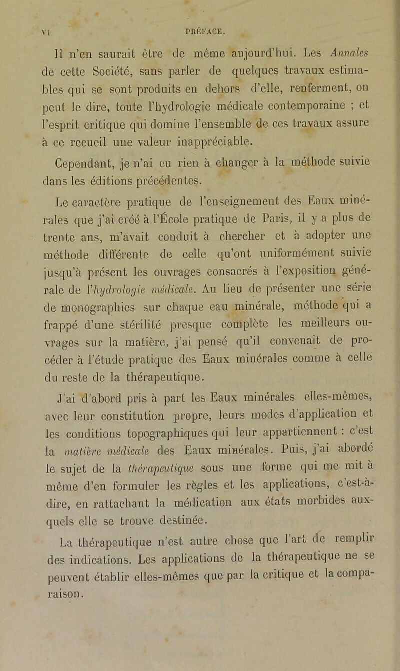 Il n’en saurait être de même aujourd’hui. Les Annales de cette Société, sans parler de quelques travaux estima- bles qui se sont produits en dehors d’elle, renferment, on peut le dire, toute l’hydrologie médicale contemporaine ; et l’esprit critique qui domine l’ensemble de ces travaux assure à ce recueil une valeur inappréciable. Cependant, je n’ai eu rien à changer à la méthode suivie dans les éditions précédentes. Le caractère pratique de l’enseignement des Eaux miné- rales que j’ai créé à l’École pratique de Paris, il y a plus de trente ans, m’avait conduit à chercher et à adopter une méthode différente de celle qu’ont uniformément suivie jusqu’à présent les ouvrages consacrés à l’exposition géné- rale de ['hydrologie médicale. Au lieu de présenter une série de monographies sur chaque eau minérale, méthode qui a frappé d’une stérilité presque complète les meilleurs ou- vrages sur la matière, j’ai pensé qu’il convenait de pro- céder à l’étude pratique des Eaux minérales comme à celle du reste de la thérapeutique. J’ai d’abord pris à part les Eaux minérales elles-mêmes, avec leur constitution propre, leurs modes d application et les conditions topographiques qui leur appartiennent: cest la matière médicale des Eaux minérales. Puis, j ai abordé le sujet de la thérapeutique sous une forme qui me mit a même d’en formuler les règles et les applications, c est-à- dire, en rattachant la médication aux états morbides aux- quels elle se trouve destinée. La thérapeutique n’est autre chose que 1 arL de remplir des indications. Les applications de la thérapeutique ne se peuvent établir elles-mêmes que par la critique et la compa- raison .