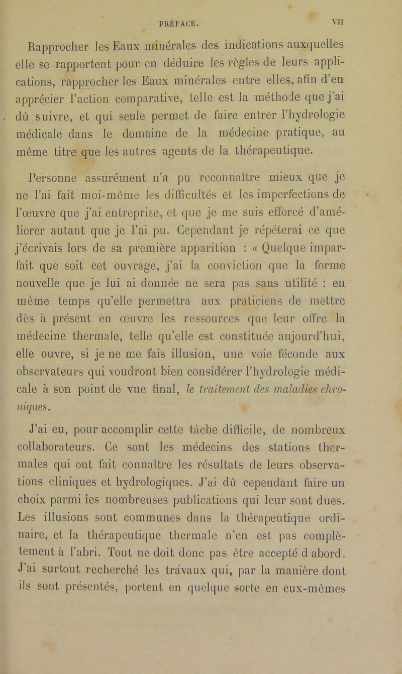 Rapprocher les Eaux minérales des indications auxquelles elle se rapportent pour en déduire les règles de leurs appli- cations, rapprocher les Eaux minérales entre elles, afin d’en apprécier l’action comparative, telle est la méthode que j’ai dû suivre, et qui seule permet de faire entrer l’hydrologie médicale dans le domaine de la médecine pratique, au même titre que les autres agents de la thérapeutique. Personne assurément n’a pu reconnaître mieux que je ne l’ai fait moi-même les difficultés et les imperfections de l’œuvre que j’ai entreprise, et que je me suis efforcé d’amé- liorer autant que je l’ai pu. Cependant je répéterai ce que j’écrivais lors de sa première apparition : « Quelque impar- fait que soit cet ouvrage, j’ai la conviction que la forme nouvelle que je lui ai donnée ne sera pas sans utilité : en même temps qu’elle permettra aux praticiens de mettre dès à présent en œuvre les ressources que leur offre la médecine thermale, telle qu’elle est constituée aujourd’hui, elle ouvre, si je ne me fais illusion, une voie féconde aux observateurs qui voudront bien considérer l’hydrologie médi- cale à son point de vue final, le traitement des maladies chro- niques. J’ai eu, pour accomplir cette tache difficile, de nombreux collaborateurs. Ce sont les médecins des stations ther- males qui ont fait connaître les résultats de leurs observa- tions cliniques et hydrologiques. J’ai dû cependant faire un choix parmi les nombreuses publications qui leur sont dues. Les illusions sont communes dans la thérapeutique ordi- naire, et la thérapeutique thermale n’en est pas complè- tement à l’abri. Tout ne doit donc pas être accepté d abord. J’ai surtout recherché les travaux qui, par la manière dont ils sont présentés, portent en quelque sorte en eux-mêmes