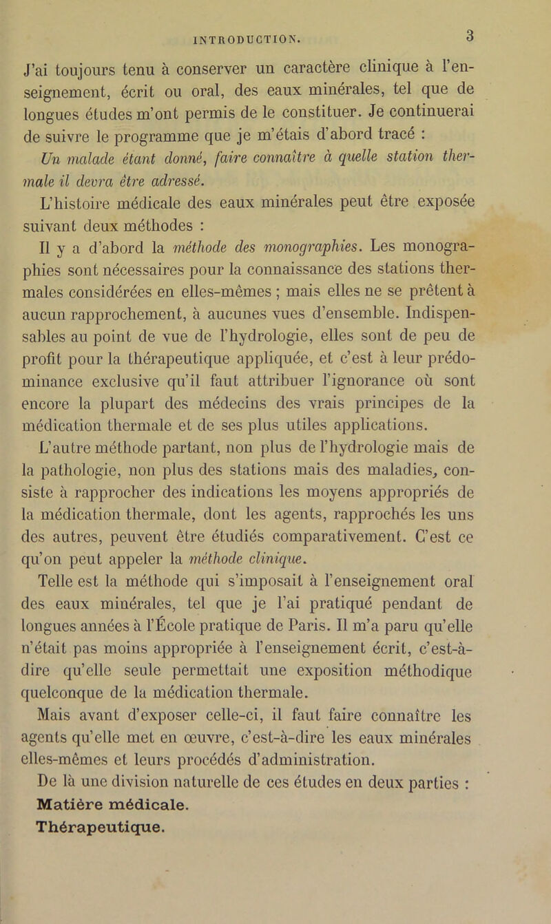 J’ai toujours tenu à conserver un caractère clinique à l’en- seignement, écrit ou oral, des eaux minérales, tel que de longues études m’ont permis de le constituer. Je continuerai de suivre le programme que je m’étais d’abord tracé : Un malade étant donné, faire connaître à quelle station ther- male il devra être adressé. L’histoire médicale des eaux minérales peut être exposée suivant deux méthodes : Il y a d’abord la méthode des monographies. Les monogra- phies sont nécessaires pour la connaissance des stations ther- males considérées en elles-mêmes ; mais elles ne se prêtent à aucun rapprochement, à aucunes vues d’ensemble. Indispen- sables au point de vue de l’hydrologie, elles sont de peu de profit pour la thérapeutique appliquée, et c’est à leur prédo- minance exclusive qu’il faut attribuer l’ignorance où sont encore la plupart des médecins des vrais principes de la médication thermale et de ses plus utiles applications. L’autre méthode partant, non plus de l’hydrologie mais de la pathologie, non plus des stations mais des maladies, con- siste à rapprocher des indications les moyens appropriés de la médication thermale, dont les agents, rapprochés les uns des autres, peuvent être étudiés comparativement. C’est ce qu’on peut appeler la méthode clinique. Telle est la méthode qui s’imposait à l’enseignement oral des eaux minérales, tel que je l’ai pratiqué pendant de longues années à l’École pratique de Paris. Il m’a paru quelle n’était pas moins appropriée à l’enseignement écrit, c’est-à- dire qu’elle seule permettait une exposition méthodique quelconque de la médication thermale. Mais avant d’exposer celle-ci, il faut faire connaître les agents quelle met en œuvre, c’est-à-dire les eaux minérales elles-mêmes et leurs procédés d’administration. De là une division naturelle de ces études en deux parties : Matière médicale. Thérapeutique.