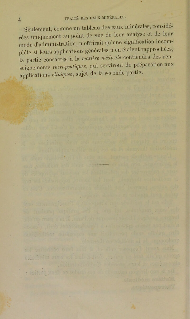 Seulement, comme un tableau des eaux minérales, considé- rées uniquement au point de vue de leur analyse et de leur mode d’administration, n’offrirait qu’une signification incom- plète si leurs applications générales n’en étaient rapprochées, la partie consacrée à la matière medicale contiendra des 1 en- seignements thérapeutiques, qui serviront de préparation aux applications cliniques, sujet de la seconde partie.