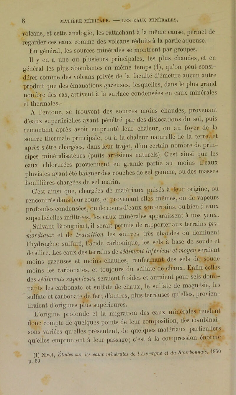 volcans, et cette analogie, les rattachant à la même cause, permet de regarder ces eaux comme des volcans réduits à la partie aqueuse. En général, les sources minérales se montrent par groupes. Il y en a une ou plusieurs principales, les plus chaudes, et en général les plus abondantes en même temps (1), qu on peut consi- dérer comme des volcans privés de la faculté d’émettre aucun autre produit que des émanations gazeuses, lesquelles, dans le plus grand nombre des cas, arrivent à la surface condensées en eaux minérales et thermales. A l’entour, se trouvent des sources moins chaudes, provenant d’eaux superficielles ayant pénétré par des dislocations du sol, puis remontant après avoir emprunté leur chaleur, ou au foyer de la source thermale principale, ou à la chaleur naturelle de la terre, .et après s’être chargées, dans leur trajet, d un certain nombre de prin- cipes minéralisateurs (puits artésiens naturels). C’est ainsi que les eaux chlorurées proviennent en grande partie au moins deaux pluviales ayant été baigner des couches de sel gemme, ou des masses houillièrcs chargées de sel marin. C’est ainsi que, chargées de matériaux puisés à leur origine, ou rencontrés dans leur cours, et provenant elles-mêmes, ou de vapeurs profondes condensées, ou de cours d’eaux souterrains, ou bien d eaux superficielles infiltrées, les eaux minérales apparaissent à nos yeux. Suivant Brongniart, il serait permis de rapporter aux terrains pri- mordiaux et de transition les sources très chaudes où dominent l’hydrogène sulfuré, l’àcide carbonique, les sels à base de soude et de silice. Les eaux des terrains de sédiment inférieur et moyen sciaient moins gazeuses et moins chaudes, renfermant des sels de soude moins les carbonates, et toujours du silltate de chaux. Enfin celles des sédiments supérieurs seraient froides et auraient pour sels domi- nants les carbonate et sulfate de chaux, le sullaLe de magnésie, les sulfate et carbonate de fer; d’autres, plus terreuses qu elles, piovien- draient d’origines plus supérieures. L’origine profonde et la migration des eaux minérales rendent donc compte de quelques points de leur composition, des combinai- sons variées qu’elles présentent, de quelques matériaux particuliers qu’elles empruntent à leur passage; c’est à la compression énoime ( J ) Nivct, Études sur les eaux minérales de l’Auvergne et du Bout bornais, 185U p. 59.