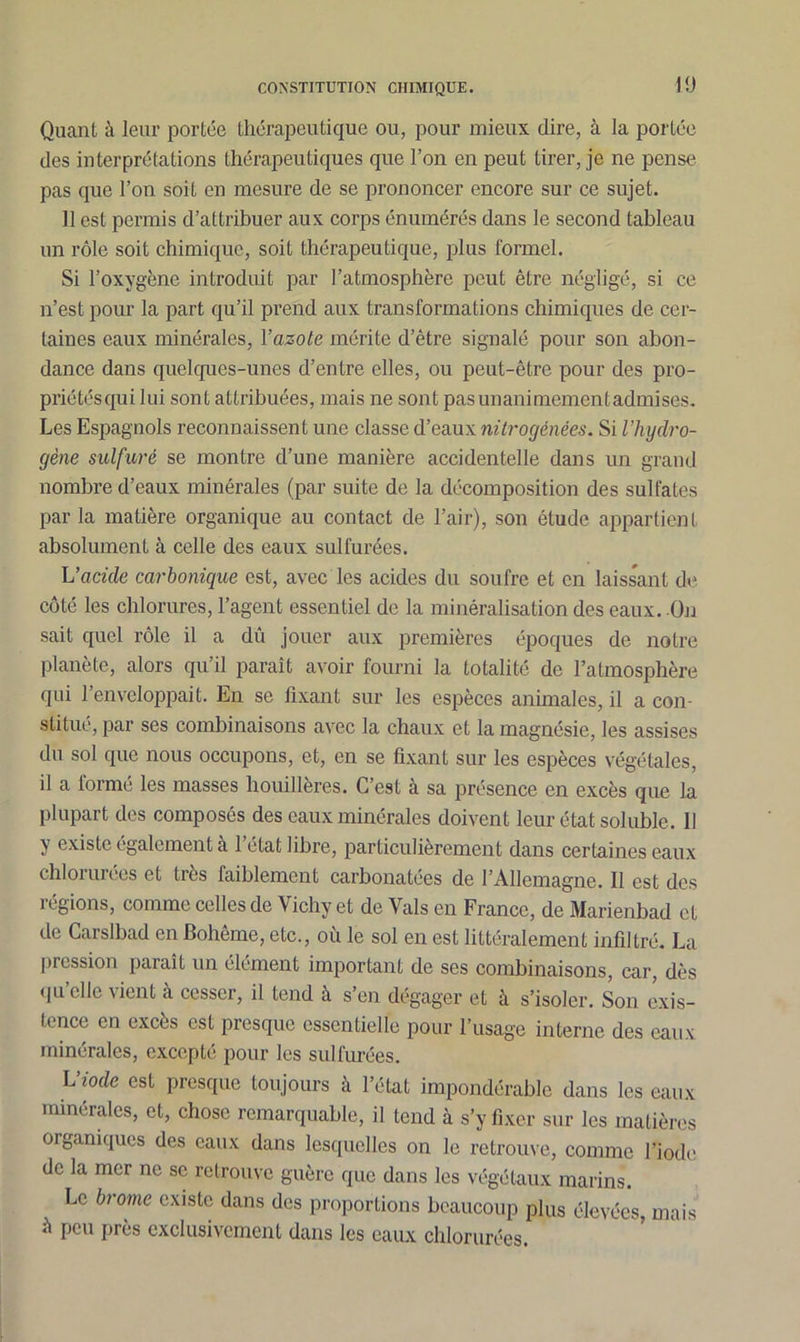 Quant à leur portée thérapeutique ou, pour mieux dire, à la portée des interprétations thérapeutiques que l’on en peut tirer, je ne pense pas que l’on soit en mesure de se prononcer encore sur ce sujet. 11 est permis d’attribuer aux corps énumérés dans le second tableau un rôle soit chimique, soit thérapeutique, plus formel. Si l’oxygène introduit par l’atmosphère peut être négligé, si ce n’est pour la part qu’il prend aux transformations chimiques de cer- taines eaux minérales, l’azote mérite d’être signalé pour son abon- dance dans quelques-unes d’entre elles, ou peut-être pour des pro- priétés qui lui sont attribuées, mais ne sont pasunanimementadmises. Les Espagnols reconnaissent une classe d’eaux nitrogénées. Si l’hydro- gène sulfuré se montre d’une manière accidentelle dans un grand nombre d’eaux minérales (par suite de la décomposition des sulfates par la matière organique au contact de l’air), son étude appartient absolument à celle des eaux sulfurées. L’acide carbonique est, avec les acides du soufre et en laissant de côté les chlorures, l’agent essentiel de la minéralisation des eaux. On sait quel rôle il a dû jouer aux premières époques de notre planète, alors qu’il paraît avoir fourni la totalité de l’atmosphère qui l’enveloppait. En se lixant sur les espèces animales, il a con- stitué, par ses combinaisons avec la chaux et la magnésie, les assises du sol que nous occupons, et, en se fixant sur les espèces végétales, il a formé les masses houillères. C’est à sa présence en excès que la plupart des composés des eaux minérales doivent leur état soluble. 11 y existe également a 1 état libre, particulièrement dans certaines eaux chlorurées et très faiblement carbonatées de l’Allemagne. Il est des légions, comme celles de Vichy et de Vais en France, de Marienbad et de Carslbad en Bohême, etc., où le sol en est littéralement infiltré. La pression paraît un élément important de ses combinaisons, car, dès quelle vient à cesser, il tend à s’en dégager et à s’isoler. Son exis- tence en excès est presque essentielle pour l’usage interne des eaux minérales, excepté pour les sulfurées. L’iode est presque toujours à l’état impondérable dans les eaux minérales, et, chose remarquable, il tend à s’y fixer sur les matières organiques des eaux dans lesquelles on le retrouve, comme l’iode de la mer ne se retrouve guère que dans les végétaux marins. Le brome existe dans des proportions beaucoup plus élevées, mais à peu près exclusivement dans les eaux chlorurées.