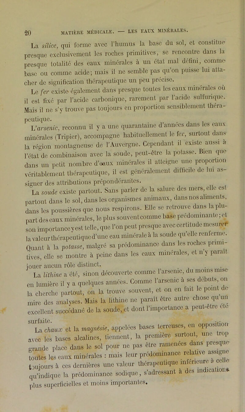 La silice, qui forme avec l’humus la base du sol, et constitue presque exclusivement les roches primitives, se rencontre dans la presque totalité des eaux minérales à un état mal défini, comme base ou comme acide; mais il ne semble pas qu’on puisse lui atta- cher de signification thérapeutique un peu précise. Le fer existe également dans presque toutes les eaux minérales où il est fixé par l’acide carbonique, rarement par l’acide sulfurique. Mais il ne s’y trouve pas toujours en proportion sensiblement théra- peutique. L’arsenic, reconnu il y a une quarantaine d’années dans les eaux minérales (Tripier), accompagne habituellement le fer, surtout dans la région montagneuse de T Auvergne. Cependant il existe aussi a l’état de combinaison avec la soude, peut-être la potasse. Bien que dans un petit nombre d’oaux minérales il atteigne une proportion véritablement thérapeutique, il est généralement difficile de lui as- signer des attributions prepondéiantes. ' La soude existe partout. Sans parler de la salure des mers, elle est partout dans le sol, dans les organismes animaux, dans nos aliments, dans les poussières que nous respirons. Elle se retrouve dans la plu- part des eaux minérales, le plus souvent comme base prédominante ; et son importance y est telle, que Ton peut presque avec certitude mesurer la valeur thérapeutiqued’une eau minérale à la soude qu’elle renferme. Quant à la potasse, malgré sa prédominance dans les roches primi- tives, elle se montre à peine dans les eaux minérales, et n y parait jouer aucun rôle distinct. . La litkinc a été, sinon découverte comme l'arsenic, du moins mise en lumière il y a quelques années. Comme l'arsenic à ses débuts on la cherche partout, on la trouve souvent, et on en tait le pomUc mire des analyses. Mais la lithine ne parait être autre chose qu un excellent succédané de la soude, et dont l'importance a peut-être etc “uctaux et la magruSsie, appelées bases terreuses, en opposition avec les bases alcalines, tiennent, la première surtout, une trop grande place dans le sol pour ne pas être ramenées dans piesquc toutes les eaux minérales : mais leur prédominance relative ass^ c toujours à ces dernières une valeur thérapeutique inferieure S celle qu’indique la prédominance sodique, s’adressant à des in ica i plus superficielles et moins importantes.