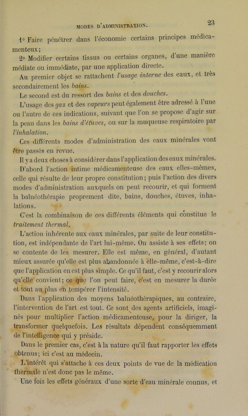 MODES D’ADMINISTRATION. 1° Faire pénétrer dans l’économie certains principes médica- menteux ; 2° Modifier certains tissus ou certains organes, d’une manière médiate ou immédiate, par une application directe. Au premier objet se rattachent l’usage interne des eaux, et très secondairement les bains. Le second est du ressort des bains et des douches. L’usage des gaz et des vapeurs peut également être adressé à 1 une ou l’autre de ces indications, suivant que 1 on se propose d agir sur la peau dans les bains d’étuves, ou sur la muqueuse respiratoire pai l’inhalation. Ces différents modes d’administration des eaux minérales vont être passés en revue. Il y a deux choses à considérer dans l’application des eaux minérales. D’abord l’action intime médicamenteuse des eaux elles-mêmes, celle qui résulte de leur propre constitution ; puis l’action des divers modes d’administration auxquels on peut recourir, et qui forment la balnéothérapie proprement dite, bains, douches, étuves, inha- lations. C’est la combinaison de ces différents éléments qui constitue le traitement thermal. L’action inhérente aux eaux minérales, par suite de leur constitu- tion, est indépendante de l’art lui-même. On assiste à ses effets; on se contente de les mesurer. Elle est même, en général, d’autant mieux assurée qu’elle est plus abandonnée à elle-même, c’est-à-dire que l’application en est plus simple. Ce qu’il faut, c’est y recourir alors qu’elle convient; ce que l’on peut faire, c’est en mesurer la durée et tout au plus en tempérer l’intensité. Dans l’application des moyens balnéothérapiques, au contraire, l’intervention de l’art est tout. Ce sont des agents artificiels, imagi- nés pour multiplier l’action médicamenteuse, pour la diriger, la transformer quelquefois. Le3 résultats dépendent conséquemment de l’intelligence qui y préside. Dans le premier cas, c’est à la nature qu’il faut rapporter les effets obtenus; ici c’est au médecin. L’intérêt qui s’attache à ces deux points de vue de la médication thermale n’est donc pas le même. Une fois les effets généraux d’une sorte d’eau minérale connus, et