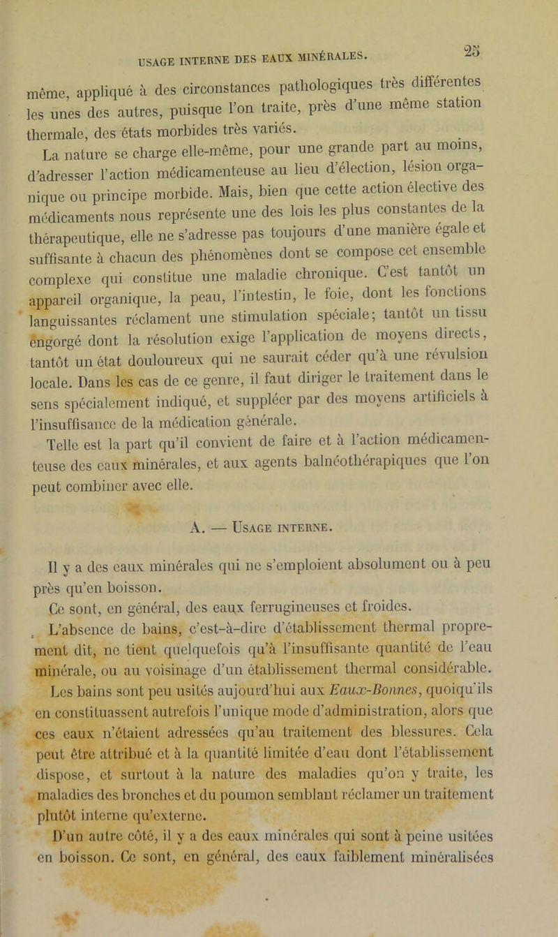 même appliqué à des circonstances pathologiques très differentes les unes des autres, puisque l’on traite, près d’une même station thermale, des états morbides très variés. La nature se charge elle-même, pour une grande part au moins, d’adresser l’action médicamenteuse au lieu d’élection, lésion orga- nique ou principe morbide. Mais, bien que cette action élective des médicaments nous représente une des lois les plus constantes de la thérapeutique, elle ne s’adresse pas toujours d’une manière égale et suffisante à chacun des phénomènes dont se compose cet ensemble complexe qui constitue une maladie chronique. C’est tantôt un appareil organique, la peau, l’intestin, le foie, dont les fonctions languissantes réclament une stimulation spéciale; tantôt un tissu èngorgé dont la résolution exige l’application de moyens directs, tantôt un état douloureux qui ne saurait céder qu’à une révulsion locale. Dans les cas de ce genre, il faut diriger le traitement dans le sens spécialement indiqué, et suppléer par des moyens artificiels à l’insuffisance de la médication générale. Telle est la part qu’il convient de faire et à l’action médicamen- teuse des eaux minérales, et aux agents balnéothérapiques que 1 on peut combiner avec elle. A. — Usage interne. Il y a des eaux minérales qui ne s’emploient absolument ou à peu près qu’en boisson. Ce sont, en général, des eaux ferrugineuses et froides. L’absence de bains, c’est-à-dire d’établissement thermal propre- ment dit, ne tient quelquefois qu’à l’insuffisante quantité de l’eau minérale, ou au voisinage d’un établissement thermal considérable. Les bains sont peu usités aujourd'hui aux Eaux-Bonnes, quoiqu'ils en constituassent autrefois l’unique mode d’administration, alors que ces eaux n’étaient adressées qu’au traitement des blessures. Cela peut être attribué et à la quantité limitée d’eau dont l’établissement dispose, et surtout à la nature des maladies qu’on y traite, les maladies des bronches et du poumon semblant réclamer un traitement plutôt interne qu’externe. D’un autre côté, il y a des eaux minérales qui sont à peine usitées en boisson. Ce sont, en général, des eaux faiblement minéralisées