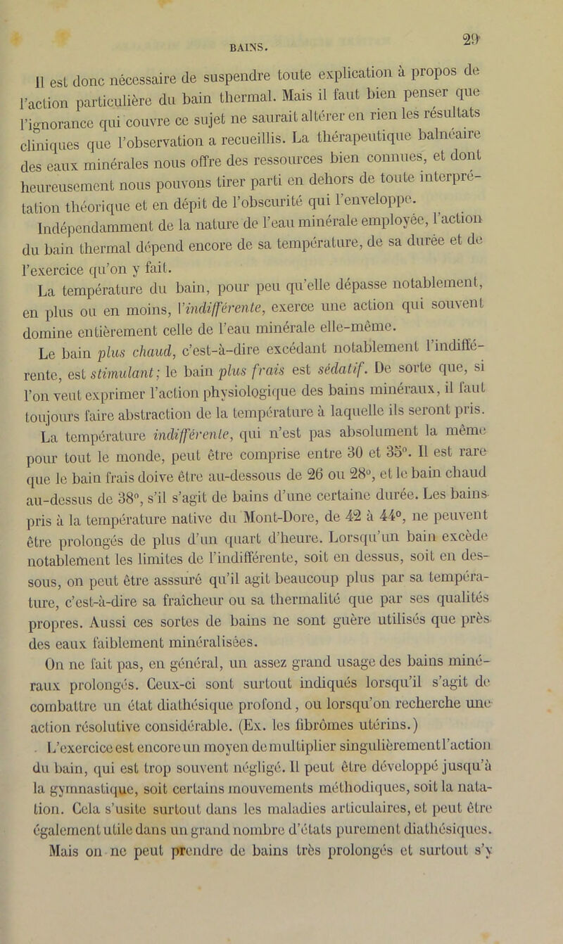 2!> 11 est donc nécessaire de suspendre toute explication a propos de l’action particulière du bain thermal. Mais il faut bien penser que l'ignorance qui couvre ce sujet ne saurait altérer en rien les résultats cliniques que l’observation a recueillis. La thérapeutique balnéaire des eaux minérales nous offre des ressources bien connues, et dont heureusement nous pouvons tirer parti en dehors de toute interpré- tation théorique et en dépit de l’obscurité qui l’enveloppe. Indépendamment de la nature de l’eau minérale employée, l’action du bain thermal dépend encore de sa température, de sa duree et de l’exercice qu’on y fait. La température du bain, pour peu qu’elle dépasse notablement, en plus on en moins, Y indifférente, exerce une action qui souvent domine entièrement celle de l’eau minérale elle-même. Le bain plus chaucl, c’est-à-dire excédant notablement l’indiffé- rente, est stimulant; le bain plus frais est sédatif. De sorte que, si l’on veut exprimer l’action physiologique des bains minéraux, il faut toujours faire abstraction de la température à laquelle ils seront pris. La température indifférente, qui n’est pas absolument la même pour tout le monde, peut être comprise entre 30 et 33°. Il est rare que le bain frais doive être au-dessous de 2b ou 28°, et le bain chaud au-dessus de 38°, s’il s’agit de bains d une certaine dmee. Les bains pris à la température native du Mont-Dore, de 42 a 44°, ne peuvent être prolongés de plus d’un quart d’heure. Lorsqu’un bain excède notablement les limites de l’indifférente, soit en dessus, soit en des- sous, on peut être asssurê qu’il agit beaucoup plus par sa tempéra- ture, c’est-à-dire sa fraîcheur ou sa thermalité que par ses qualités propres. Aussi ces sortes de bains ne sont guère utilisés que près des eaux faiblement minéralisées. On ne fait pas, en général, un assez grand usage des bains miné- raux prolongés. Ceux-ci sont surtout indiqués lorsqu il s agit de combattre un état diathésique profond, ou lorsqu’on recherche mie action résolutive considérable. (Ex. les fibromes utérins.) L’exercice est encore un moyen démultiplier singulièrementl’action du bain, qui est trop souvent négligé. Il peut être développé jusqu’à la gymnastique, soit certains mouvements méthodiques, soit la nata- tion. Cela s’usite surtout dans les maladies articulaires, et peut être également utile dans un grand nombre d’états purement diathésiques. Mais on ne peut prendre de bains très prolongés et surtout s’y