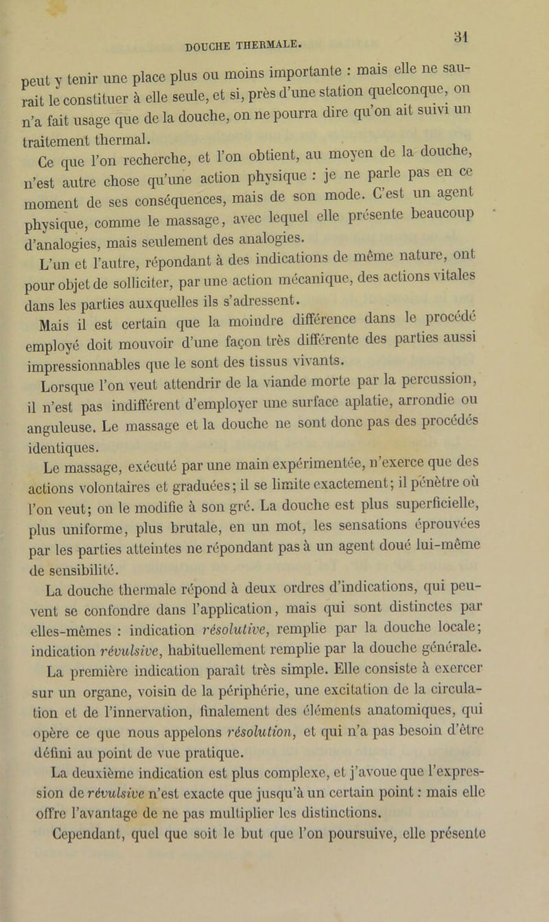 douche thermale. peut y tenir une place plus ou moins importante : mais elle ne sau- rait le constituer à elle seule, et si, près d’une station quelconque, on n’a fait usage que de la douche, on ne pourra dire qu’on ait suivi un traitement thermal. , . Ce que l’on recherche, et l’on obtient, au moyen de la douche, n’est autre chose qu’une action physique : je ne parle pas en ce moment de ses conséquences, mais de son mode. C’est un agent physique, comme le massage, avec lequel elle présente beaucoup d’analogies, mais seulement des analogies. L’un et l’autre, répondant à des indications de même nature, ont pour objet de solliciter, par une action mécanique, des actions vitales dans les parties auxquelles ils s’adressent. Mais il est certain que la moindre différence dans le procédé employé doit mouvoir d’une façon très différente des parties aussi impressionnables que le sont des tissus vi\ ants. Lorsque l’on veut attendrir de la viande morte par la percussion, il n’est pas indifférent d’employer une surface aplatie, arrondie ou anguleuse. Le massage et la douche ne sont donc pas des procédés identiques. Le massage, exécuté par une main expérimentée, n’exerce que des actions volontaires et graduées; il se limite exactement; il pénètre où l’on veut; on le modifie à son gré. La douche est plus superficielle, plus uniforme, plus brutale, en un mot, les sensations éprouvées par les parties atteintes ne répondant pas à un agent doué lui-même de sensibilité. La douche thermale répond à deux ordres d indications, qui peu- vent se confondre dans l’application, mais qui sont distinctes par elles-mêmes : indication résolutive, remplie par la douche locale; indication révulsive, habituellement remplie par la douche générale. La première indication paraît très simple. Elle consiste à exercer sur un organe, voisin de la périphérie, une excitation de la circula- tion et de l’innervation, finalement des éléments anatomiques, qui opère ce que nous appelons résolution, et qui n’a pas besoin d’être défini au point de vue pratique. La deuxième indication est plus complexe, et j’avoue que l’expres- sion de révulsive n’est exacte que jusqu’à un certain point : mais elle offre l’avantage de ne pas multiplier les distinctions. Cependant, quel que soit le but que l’on poursuive, elle présente