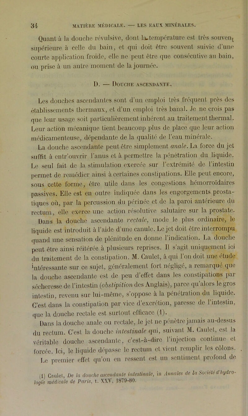 Quant à la douche révulsive, dont la-température est très souvent supérieure à celle du bain, et qui doit être souvent suivie d’une courte application froide, elle ne peut être que consécutive au bain, ou prise à un autre moment de la journée. D. — Douche ascendante. Les douches ascendantes sont d’un emploi très fréquent près des établissements thermaux, et d’un emploi très banal. Je ne crois pas que leur usage soit particulièrement inhérent au traitement thermal. Leur action mécanique tient beaucoup plus de place que leur action médicamenteuse, dépendante de la qualité de l’eau minérale. La douche ascendante peut être simplement anale. La force du jet suffit à entr’ouvrir l’anus et à permettre la pénétration du liquide. Le seul fait de la stimulation exercée sur l’extrémité de l’intestin permet de remédier ainsi à certaines constipations. Elle peut encore, sous cette forme, être utile dans les congestions hémorroïdaires passives. Elle est en outre indiquée dans les engorgements prosta- tiques où, par la percussion du périnée et de la paroi antérieure du rectum, elle exerce une action résolutive salutaire sur la prostate. Dans la douche ascendante rectale, mode le plus ordinaire, le liquide est introduit à l’aide d’une canule. Le jet doit être interrompu quand une sensation de plénitude en donne l’indication. La douche peut être ainsi réitérée à plusieurs reprises. Il s’agit uniquement ici du traitement de la constipation. M. Caulet, à qui 1 on doit une étude ‘ntéressante sur ce sujet, généralement fort négligé, a remarqué que la douche ascendante est de peu d’effet dans les constipations par sécheresse de l’intestin (iobstipition des Anglais), parce qu’alors le gros intestin, revenu sur lui-même, s’oppose a la pénétration du liquide. C’est dans la constipation par vice d’excrétion, paresse de l’intestin, que la douche rectale est surtout efficace (1). Dans la douche anale ou rectale, le jet ne pénètre jamais au-dessus du rectum. C’est la douche intestinale qui, suivant M. Caulet, est la véritable douche ascendante, c’est-à-dire l’injection continue et forcée. Ici, le liquide dépasse le rectum et vient remplir les côlons. Le premier effet qu’on en ressent est un sentiment profond de Ll) Caulet, De la douche ascendante intestinale, in Annales de la Société d’Iiydro logi'e médicale de Paris, t. XXV, 1879-80.