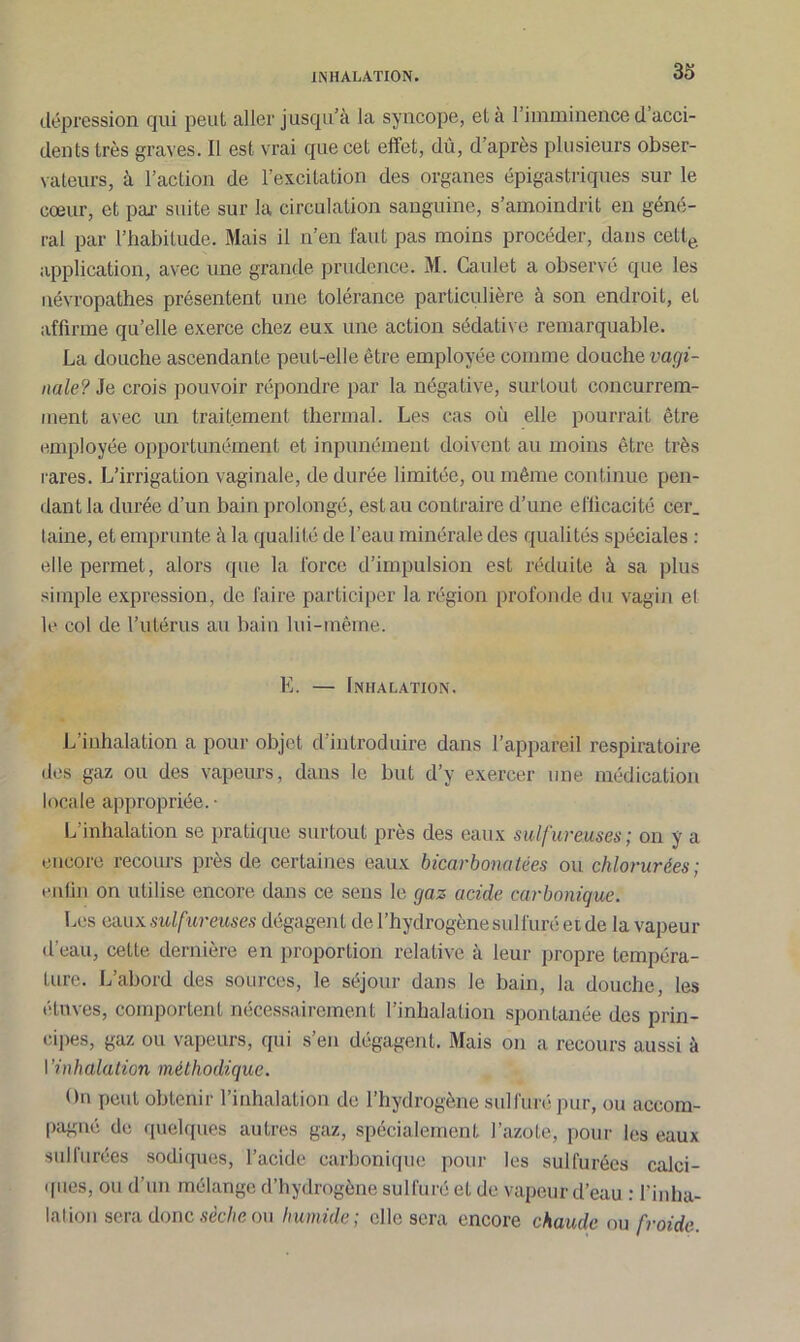 dépression qui peut aller jusqu’à la syncope, et à l’imminence d acci- dents très graves. Il est vrai que cet effet, dû, d après plusieurs obser- vateurs, à l’action de l’excitation des organes épigastriques sur le cœur, et par suite sur la circulation sanguine, s’amoindrit en géné- ral par l’habitude. Mais il n’en faut pas moins procéder, dans cette application, avec une grande prudence. M. Caulet a observé que les névropathes présentent une tolérance particulière à son endroit, et affirme qu’elle exerce chez eux une action sédative remarquable. La douche ascendante peut-elle être employée comme douche vagi- nale? Je crois pouvoir répondre par la négative, surtout concurrem- ment avec un traitement thermal. Les cas où elle pourrait être employée opportunément et inpunément doivent au moins être très rares. L’irrigation vaginale, de durée limitée, ou même continue pen- dant la durée d’un bain prolongé, est au contraire d’une efficacité cer. laine, et emprunte à la qualité de l’eau minérale des qualités spéciales : elle permet, alors que la force d’impulsion est réduite à sa plus simple expression, de faire participer la région profonde du vagin el le col de l’utérus au bain lui-même. E. — Inhalation. L’inhalation a pour objet d’introduire dans l’appareil respiratoire des gaz ou des vapeurs, dans le but d’y exercer une médication locale appropriée. • L’inhalation se pratique surtout près des eaux sulfureuses; on y a encore recours près de certaines eaux bicarbonatées ou chlorurées; enfin on utilise encore dans ce sens le gaz acide carbonique. Les eaux sulfureuses dégagent de l’hydrogène sulfuré et de la vapeur d’eau, cette dernière en proportion relative à leur propre tempéra- ture. L’abord des sources, le séjour dans le bain, la douche, les étuves, comportent nécessairement l’inhalation spontanée des prin- cipes, gaz ou vapeurs, qui s’en dégagent. Mais on a recours aussi à I ’inhalation méthodique. On peut obtenir l’inhalation de l’hydrogène sulfuré pur, ou accom- pagné de quelques autres gaz, spécialement l’azote, pour les eaux sulfurées sodiques, l’acide carbonique pour les sulfurées calci- ques, ou d’un mélange d’hydrogène sulfuré et de vapeur d’eau : l'inha- lation sera donc sèche ou humide; elle sera encore chaude ou froide.