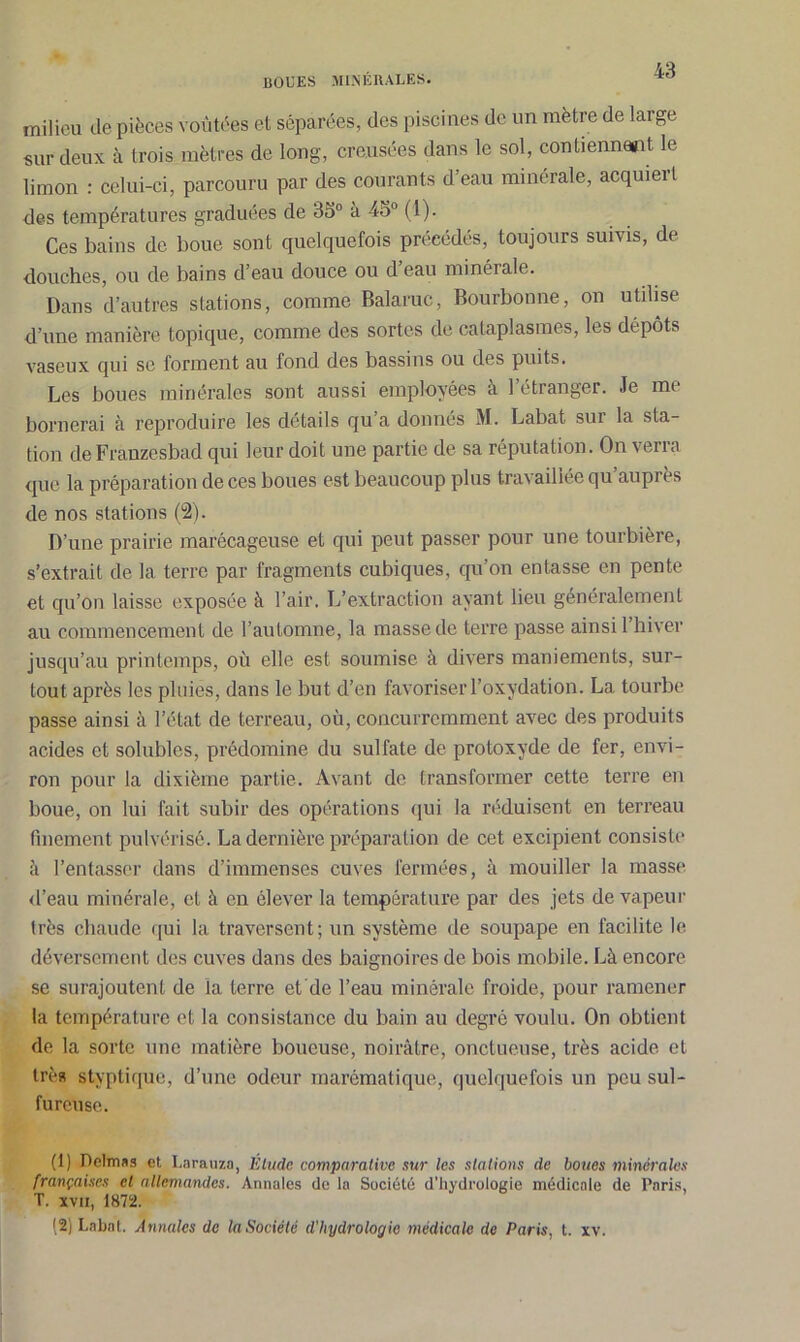 milieu de pièces voûtées et séparées, des piscines de un mètre de large sur deux à trois mètres de long, creusées dans le sol, contiennent le limon : celui-ci, parcouru par des courants d’eau minérale, acquiert des températures graduées de 35° à 45° (1). Ces bains de boue sont quelquefois précédés, toujours suivis, de douches, ou de bains d’eau douce ou deau minérale. Dans d’autres stations, comme Balaruc, Bourbonne, on utilise d’une manière topique, comme des sortes de cataplasmes, les dépôts vaseux qui se forment au fond des bassins ou des puits. Les boues minérales sont aussi employées à l’étranger. Je me bornerai à reproduire les details qu a donnés M. Labat sui la sta- tion de Franzesbad qui leur doit une partie de sa réputation. On verra que la préparation de ces boues est beaucoup plus travaillée qu’auprès de nos stations (2). D’une prairie marécageuse et qui peut passer pour une tourbière, s’extrait de la terre par fragments cubiques, qu’on entasse en pente et qu’on laisse exposée à l’air. L’extraction ayant lieu généralement au commencement de l’automne, la masse de terre passe ainsi 1 hiver jusqu’au printemps, où elle est soumise à divers maniements, sur- tout après les pluies, dans le but d’en favoriser l’oxydation. La tourbe passe ainsi à l’état de terreau, où, concurremment avec des produits acides et solubles, prédomine du sulfate de protoxyde de fer, envi- ron pour la dixième partie. Avant de transformer cette terre en boue, on lui fait subir des opérations qui la réduisent en terreau finement pulvérisé. La dernière préparation de cet excipient consiste à l’entasser dans d’immenses cuves fermées, à mouiller la masse d’eau minérale, et à en élever la température par des jets de vapeur très chaude qui la traversent; un système de soupape en facilite le déversement des cuves dans des baignoires de bois mobile. Là encore se surajoutent de la terre et’de l’eau minérale froide, pour ramener la température et la consistance du bain au degré voulu. On obtient de la sorte une matière boueuse, noirâtre, onctueuse, très acide cl très styptique, d’une odeur marématique, quelquefois un peu sul- fureuse. (1) Delmas et Larauza, Étude comparative sur les stations de boues minérales françaises et allemandes. Annales de la Société d'hydrologie médicale de Paris, T. xvii, 1872. (2) Labat. Annales de la Société d'hydrologie médicale de Paris, t. xv.