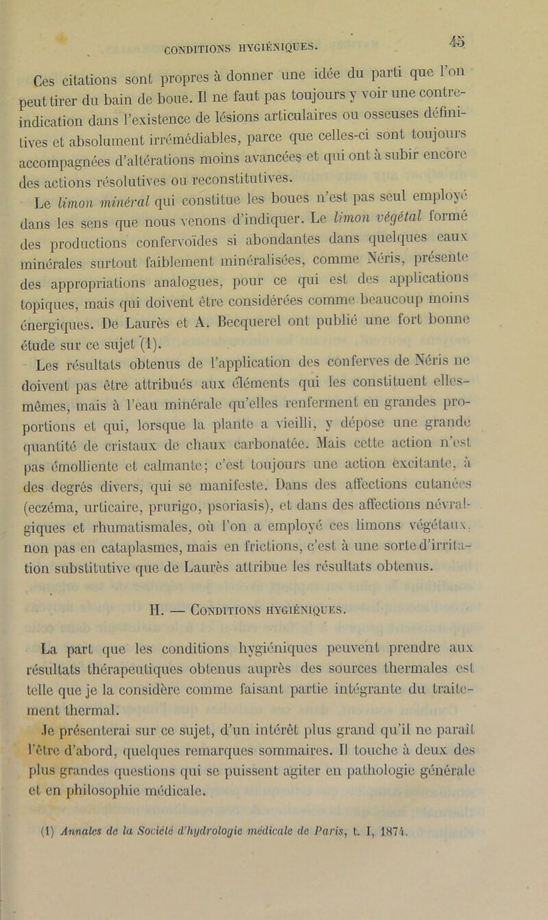 CONDITIONS HYGIÉNIQUES. Ces citations sont propres à donner une idée du parti que 1 on peut tirer du bain de boue. Il ne faut pas toujours y voir une contre- indication dans l’existence de lésions articulaires ou osseuses défini- tives et absolument irrémédiables, parce que celles-ci sont toujours accompagnées d’altérations moins avancées et qui ont à subir encore des actions résolutives ou reconstitutives. Le limon minéral qui constitue les boues n’est pas seul employé dans les sens que nous venons d’indiquer. Le limon végétal formé des productions confervoïdes si abondantes dans quelques eaux minérales surtout faiblement minéralisées, comme Néris, presenfi des appropriations analogues, pour ce qui est des applications topiques, mais qui doivent être considérées comme beaucoup moins énergiques. De Laurès et A. Becquerel ont publié une fort bonne étude sur ce sujet (1). Les résultats obtenus de l’application des conferves de Néris ne doivent pas être attribués aux éléments qui les constituent elles- mêmes, mais à l’eau minérale qu’elles renferment en grandes pro- portions et qui, lorsque la plante a vieilli, y dépose une grande quantité de cristaux de chaux carbonatée. Mais cette action n’est pas émolliente et calmante; c’est toujours une action excitante, à des degrés divers, qui se manifeste. Dans des affections cutanées (eczéma, urticaire, prurigo, psoriasis), et dans des affections névral- giques et rhumatismales, où l’on a employé ces limons végétaux, non pas en cataplasmes, mais en frictions, c’est à une sorte d’irrita- tion substitutive que de Laurès attribue les résultats obtenus. IL — Conditions hygiéniques. La part que les conditions hygiéniques peuvent prendre aux résultats thérapeutiques obtenus auprès des sources thermales est telle que je la considère comme faisant partie intégrante du traite- ment thermal. Je présenterai sur ce sujet, d’un intérêt plus grand qu’il ne paraît l’être d’abord, quelques remarques sommaires. Il touche à deux des plus grandes questions qui se puissent agiter en pathologie générale et en philosophie médicale.