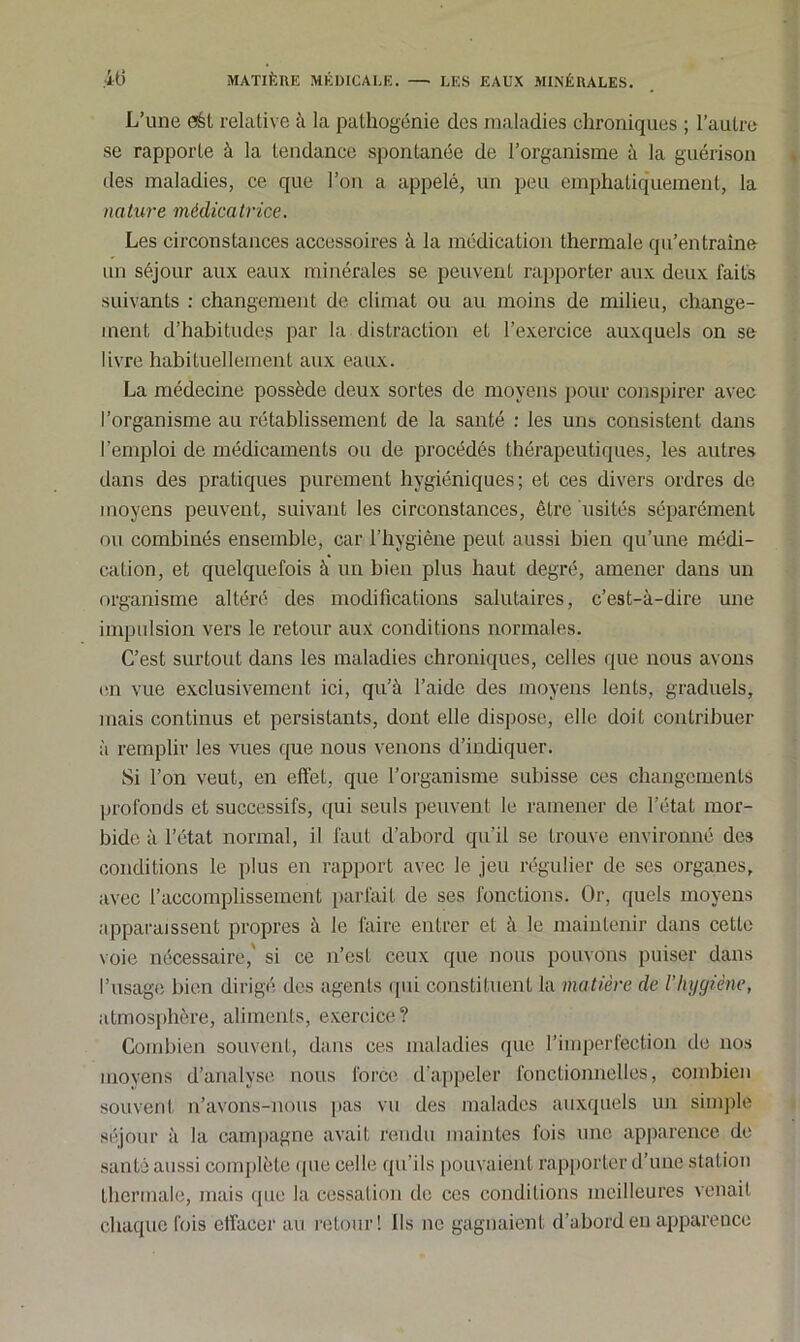 L’une eét relative à la pathogénie des maladies chroniques ; l’autre se rapporte à la tendance spontanée de l’organisme à la guérison des maladies, ce que l’on a appelé, un peu emphatiquement, la nature médicatrice. Les circonstances accessoires à la médication thermale qu’entraîne un séjour aux eaux minérales se peuvent rapporter aux deux faits suivants : changement de climat ou au moins de milieu, change- ment d’habitudes par la distraction et l’exercice auxquels on se livre habituellement aux eaux. La médecine possède deux sortes de moyens pour conspirer avec l’organisme au rétablissement de la santé : les uns consistent dans l’emploi de médicaments ou de procédés thérapeutiques, les autres dans des pratiques purement hygiéniques; et ces divers ordres de moyens peuvent, suivant les circonstances, être usités séparément ou combinés ensemble, car l’hygiène peut aussi bien qu’une médi- cation, et quelquefois à un bien plus haut degré, amener dans un organisme altéré des modifications salutaires, c’est-à-dire une impulsion vers le retour aux conditions normales. C’est surtout dans les maladies chroniques, celles que nous avons en vue exclusivement ici, qu’à l’aide des moyens lents, graduels, mais continus et persistants, dont elle dispose, elle doit contribuer à remplir les vues que nous venons d’indiquer. Si l’on veut, en effet, que l’organisme subisse ces changements profonds et successifs, qui seuls peuvent le ramener de l’état mor- bide à l’état normal, il faut d’abord qu’il se trouve environné des conditions le plus en rapport avec le jeu régulier de ses organes, avec l’accomplissement parfait de ses fonctions. Or, quels moyens apparaissent propres à le faire entrer et à le maintenir dans cette voie nécessaire,' si ce n’est ceux que nous pouvons puiser dans l’usage bien dirigé des agents qui constituent la matière de l’hygiène, atmosphère, aliments, exercice? Combien souvent, dans ces maladies que l’imperfection de nos moyens d’analyse nous force d’appeler fonctionnelles, combien souvent n’avons-nous pas vu des malades auxquels un simple séjour à la campagne avait rendu maintes fois une apparence de santé aussi complète que celle qu'ils pouvaient rapporter d’une station thermale, mais que la cessation de ces conditions meilleures venait chaque fois effacer au retour! Ils ne gagnaient d’abord en apparence