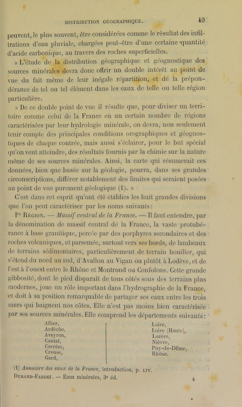 peuvent, le plus souvent, être considérées comme le résultat des infil- trations d’eau pluviale, chargées peut-être d’une certaine-quantité : d’acide carbonique, au travers des roches superficielles. » L’étude de la distribution géographique et géognostique des sources minérales devra donc offrir un double intérêt au point de vue du fait même de leur inégale répartition, et de la prépon- dérance de tel ou tel élément dans les eaux de telle ou telle région particulière. » De ce double point de vue il résulte que, pour diviser un terri- toire comme celui de la France en un certain nombre de régions caractérisées par leur hydrologie minérale, on devra, non seulement tenir compte des principales conditions orographiques et géognos- tiques de chaque contrée, mais aussi s’éclairer, pour le but spécial qu’on veut atteindre, des résultats fournis par la chimie sur la nature même de ses sources minérales. Ainsi, la carte qui résumerait ces données, bien que basée sur la géologie, pourra, dans ses grandes circonscriptions, différer notablement des limites qui seraient posées au point de vue purement géologique (1). » C’est dans cet esprit qu’ont été établies les huit grandes divisions que l’on peut caractériser par les noms suivants: I1'0 Région. — Massif central de la France. — Il faut entendre, par la dénomination de massif central de la France, la vaste protubé- rance à base granitique, percée par des porphyres secondaires et des roches volcaniques, et parsemée, surtout vers ses bords, de lambeaux de terrains sédimentaires, particulièrement de terrain houiller, qui s’étend du nord au sud, d’Avallon au Vigan ou plutôt à Lodève, et de I est à l’ouest entre le Rhône et Montrond ou Confolens. Cette grande gibbosité, dont le pied disparaît de tous côtés sous des terrains plus modernes, joue un rôle important dans l’hydrographie de la France, et doit à sa position remarquable de partager scs eaux entre les trois mers qui baignent nos côtes. Elle n’est pas moins bien caractérisée par ses sources minérales. Elle comprend les départements suivants: Allier, Loire, Ardèche, Aveyron, Cantal, Corrèze, Creuse, Gard, Loire (Haute), l’uy-de-DOmc. Rhône. Lozère, Nièvre, . » (lj Annuaire des eaux de la b rance, introduction, p. liv. Durand-Fardei . — Eaux minérales, 3° éd.