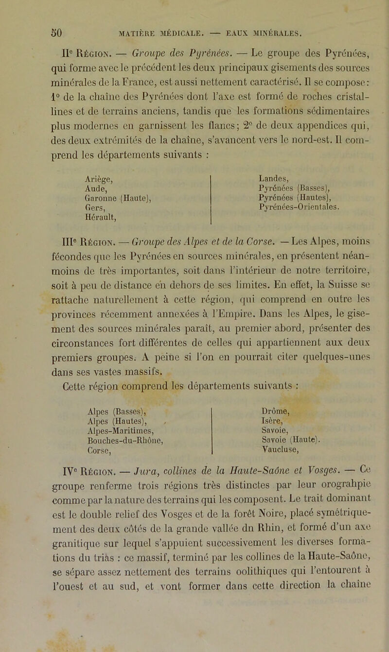 IIe Région. — Groupe des Pyrénées. — Le groupe des Pyrénées, qui forme avec le précédent les deux principaux gisements des sources minérales de la France, est aussi nettement caractérisé. 11 se compose: 1° de la chaîne des Pyrénées dont l’axe est formé de roches cristal- lines et de terrains anciens, tandis que les formations sédimentaires plus modernes en garnissent les lianes; 2° de deux appendices qui, des deux extrémités de la chaîne, s’avancent vers le nord-est. Il com- prend les départements suivants : Ariège, Aude, Garonne (Haute), Gers, Hérault, IIIe Région. — Groupe des Alpes et de la Corse. — Les Alpes, moins fécondes que les Pyrénées en sources minérales, en présentent néan- moins de très importantes, soit dans l’intérieur de notre territoire, soit à peu de distance eh dehors de scs limites. En effet, la Suisse se rattache naturellement à cette région, qui comprend en outre les provinces récemment annexées à l’Empire. Dans les Alpes, le gise- ment des sources minérales paraît, au premier abord, présenter des circonstances fort différentes de celles qui appartiennent aux deux premiers groupes. A peine si l’on en pourrait citer quelques-unes dans ses vastes massifs. Cette région comprend les départements suivants : Landes, Pyrénées (Basses), Pyrénées (Hautes), Pyrénées-Orient aies. Alpes (Basses), Alpes (Hautes), Alpes-Maritimes, Bouches-du-Rhône, Corse, Drôme, Isère, Savoie, Savoie (Haute). Vaucluse, IY° Région. — Jura, collines de la Haute-Saône et Vosges. — Ce groupe renferme trois régions très distinctes par leur orogralipie comme par la nature des terrains qui les composent. Le trait dominant est le double relief des Vosges et de la forêt Noire, placé symétrique- ment des deux côtés de la grande vallée dn Rhin, et formé d’un axe granitique sur lequel s’appuient successivement les diverses forma- tions du triàs : ce massif, terminé par les collines de la Haute-Saône, se sépare assez nettement des terrains oolithiques qui l’entourent a l’ouest et au sud, et vont former dans cette direction la chaîne