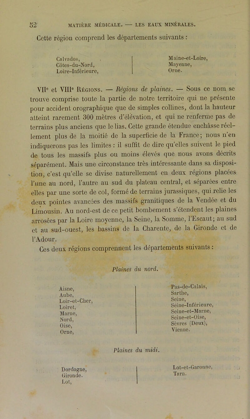 Cette région comprend les départements suivants : Calvados, Côtes-du-Nord, Loire-Inférieure, Maine-et-Loire, Mayenne, Orne. VIIe et VIIIe Régions. — Régions de plaines. — Sous ce nom se trouve comprise toute la partie de notre territoire qui ne présente pour accident orographique que de simples collines, dont la hauteur atteint rarement 300 mètres d’élévation, et qui ne renferme pas de terrains plus anciens que le lias. Cette grande étendue enchâsse réel- lement plus de la moitié de la superficie de la France; nous n’en indiquerons pas les limites : il suffit de dire qu’elles suivent le pied de tous les massifs plus ou moins élevés que nous avons décrits séparément. Mais une circonstance très intéressante dans sa disposi- tion, c’est qu’elle se divise naturellement en deux régions placées l’une au nord, l’autre au sud du plateau central, et séparées entre elles par une sorte de col, formé de terrains jurassiques, qui relie les deux pointes avancées des massifs granitiques de la Vendée et du Limousin. Au nord-est de ce petit bombement s’étendent les plaines arrosées par la Loire moyenne, la Seine, la Somme, l’Escaut ; au sud et au sud-ouest, les bassins de la Charente, de la Gironde et de l’Adour. Ces deux régions comprennent les départements suivants : Plaines du nord. Aisne, Aube, Loir-et-Cher, Loiret, Marne, Nord, Oise, Orne, Pas-de-Calais, Snrtlie, Seine, Séine-Inféricure Seine-et-Marne, Seine-et-Oise, Sèvres (Deux), Vienne. Plaines du midi. Dordogne. Gironde. Lot, Lot-et-Garonne, Tarn.