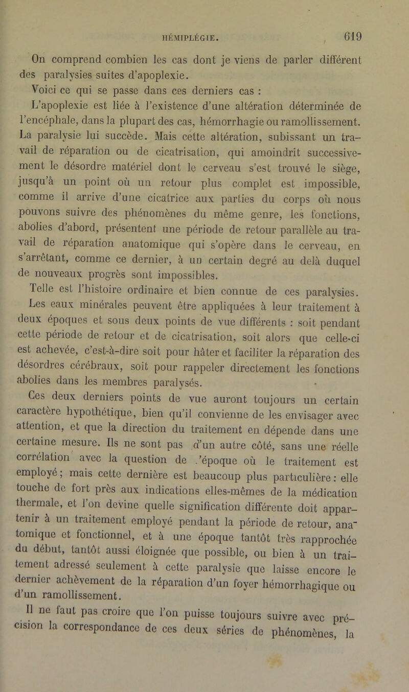 On comprend combien les cas dont je viens de parler différent des paralysies suites d’apoplexie. Voici ce qui se passe dans ces derniers cas : L’apoplexie est liée à l’existence d’une altération déterminée de l’encéphale, dans la plupart des cas, hémorrhagie ou ramollissement. La paralysie lui succède. Mais cette altération, subissant un tra- vail de réparation ou de cicatrisation, qui amoindrit successive- ment le désordre matériel dont le cerveau s’est trouvé le siège, jusqu’à un point où un retour plus complet est impossible, comme il arrive d’une cicatrice aux parties du corps où nous pouvons suivre des phénomènes du même genre, les fonctions, abolies d abord, présentent une période de retour parallèle au tra- vail de réparation anatomique qui s’opère dans le cerveau, en s arrêtant, comme ce dernier, à un certain degré au delà duquel de nouveaux progrès sont impossibles. Telle est l’histoire ordinaire et bien connue de ces paralysies. Les eaux minérales peuvent être appliquées à leur traitement à deux époques et sous deux points de vue différents : soit pendant celle période de retour et de cicatrisation, soit alors que celle-ci est achevée, c est-à-dire soit pour hâter et faciliter la réparation des désordres cérébraux, soit pour rappeler directement les fonctions abolies dans les membres paralysés. Ces deux derniers points de vue auront toujours un certain caractère hypothétique, bien qu’il convienne de les envisager avec attention, et que la direction du traitement en dépende dans une certaine mesure. Ils ne sont pas d’un autre côté, sans une réelle corrélation avec la question de .'époque où le traitement est employé ; mais cette dernière est beaucoup plus particulière : elle touche de fort près aux indications elles-mêmes de la médication thermale, et l’on devine quelle signification différente doit appar- tenir à un traitement employé pendant la période de retour, ana* tomique et fonctionnel, et à une époque tantôt très rapprochée du début, tantôt aussi éloignée que possible, ou bien à un trai- tement adressé seulement à cette paralysie que laisse encore le dernier achèvement de la réparation d’un foyer hémorrhagique ou d’un ramollissement. Il ne laut pas croire que l’on puisse toujours suivre avec pré- cision la correspondance de ces deux séries de phénomènes, la