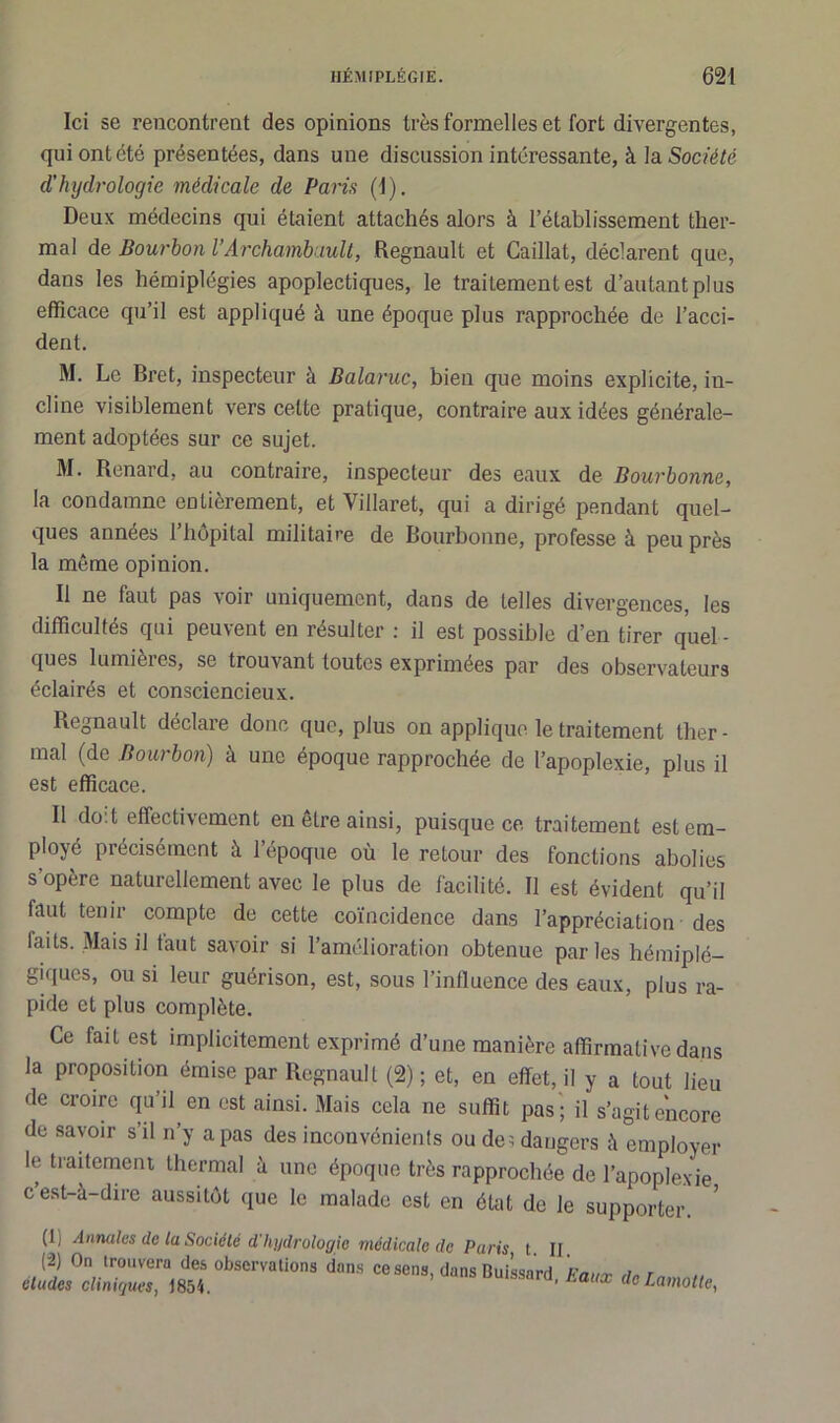 Ici se rencontrent des opinions très formelles et fort divergentes, qui ont été présentées, dans une discussion intéressante, à la Société d’hydrologie médicale de Paris (1). Deux médecins qui étaient attachés alors à l’établissement ther- mal de Bourbon l’Archambault, Régnault et Caillai, déclarent que, dans les hémiplégies apoplectiques, le traitement est d’autant plus efficace qu’il est appliqué à une époque plus rapprochée de l’acci- dent. M. Le Bret, inspecteur à Balaruc, bien que moins explicite, in- cline visiblement vers celte pratique, contraire aux idées générale- ment adoptées sur ce sujet. M. Renard, au contraire, inspecteur des eaux de Bourbonne, la condamne entièrement, et Villaret, qui a dirigé pendant quel- ques années l’hôpital militaire de Bourbonne, professe à peu près la même opinion. Il ne faut pas voir uniquement, dans de telles divergences, les difficultés qui peuvent en résulter : il est possible d’en tirer quel- ques lumièi es, se trouvant toutes exprimées par des observateurs éclairés et consciencieux. Régnault déclare donc que, plus on applique le traitement lher - mal (de Bourbon) à une époque rapprochée de l’apoplexie, plus il est efficace. Il doit effectivement en être ainsi, puisque ce traitement est em- ployé précisément à l’époque où le retour des fonctions abolies s’opère naturellement avec le plus de facilité. Il est évident qu’il faut tenir compte de cette coïncidence dans l’appréciation des laits. Mais il faut savoir si l’amélioration obtenue par les hémiplé- giques, ou si leur guérison, est, sous l’influence des eaux, plus ra- pide et plus complète. Ce fait est implicitement exprimé d’une manière affirmative dans la proposition émise par Régnault (2) ; et, en effet, il y a tout lieu de croire qu’il en est ainsi. Mais cela ne suffit pas ; il s’agit encore de savoir s’il n’y a pas des inconvénients ou de; dangers à employer le traitement thermal à une époque très rapprochée de l’apoplexie c’est-à-dire aussitôt que le malade est en état de le supporter. (I, Annales de la Société d'hydrologie médicale de Paris t. II. (2) On trouvera des observations dans ce sens, dans Buissard Faur h* r éludés cliniques, 1854. uuissara, Faux deLamolte,