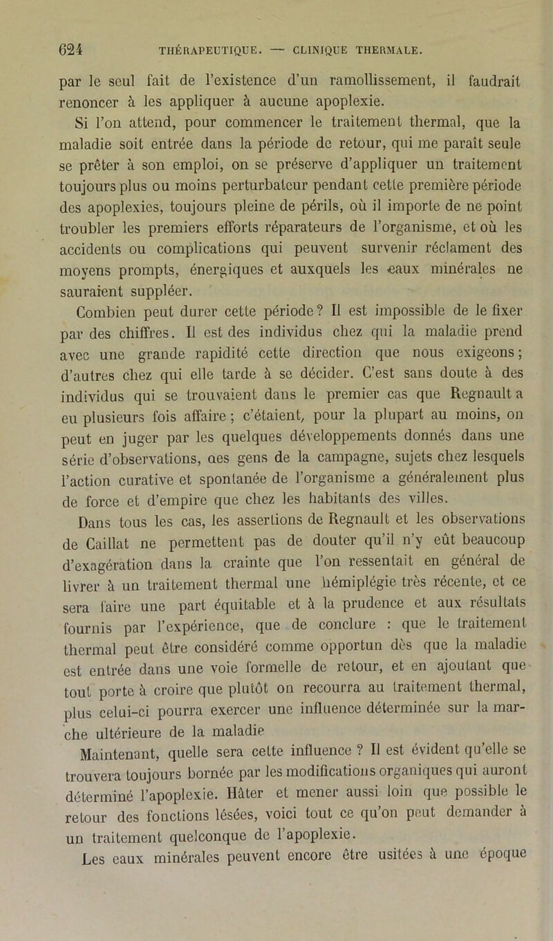 par le seul fait de l’existence d’un ramollissement, il faudrait renoncer à les appliquer à aucune apoplexie. Si l’on attend, pour commencer le traitement thermal, que la maladie soit entrée dans la période de retour, qui me paraît seule se prêter à son emploi, on se préserve d’appliquer un traitement toujours plus ou moins perturbateur pendant cette première période des apoplexies, toujours pleine de périls, où il importe de ne point troubler les premiers efforts réparateurs de l’organisme, et où les accidents ou complications qui peuvent survenir réclament des moyens prompts, énergiques et auxquels les eaux minérales ne sauraient suppléer. Combien peut durer cette période? Il est impossible de le fixer par des chiffres. Il est des individus chez qui la maladie prend avec une grande rapidité cette direction que nous exigeons; d’autres chez qui elle tarde à se décider. C’est sans doute à des individus qui se trouvaient dans le premier cas que Régnault a eu plusieurs fois affaire ; c’étaient, pour la plupart au moins, on peut en juger par les quelques développements donnés dans une série d’observations, nés gens de la campagne, sujets chez lesquels l’action curative et spontanée de l’organisme a généralement plus de force et d’empire que chez les habitants des villes. Dans tous les cas, les assertions de Régnault et les observations de Caillat ne permettent pas de douter qu’il n’y eût beaucoup d’exagération dans la crainte que l’on ressentait en général de livrer à un traitement thermal une hémiplégie très récente, et ce sera faire une part équitable et à la prudence et aux résultats fournis par l’expérience, que de conclure : que le traitement thermal peut être considéré comme opportun dès que la maladie est entrée dans une voie formelle de retour, et en ajoutant que tout porte à croire que plutôt on recourra au traitement thermal, plus celui-ci pourra exercer une influence déterminée sur la mar- che ultérieure de la maladie Maintenant, quelle sera cette influence ? Il est évident qu’elle se trouvera toujours bornée par les modifications organiques qui auront déterminé l’apoplexie. Hâter et mener aussi loin que possible le retour des fonctions lésées, voici tout ce qu on peut demander à un traitement quelconque de l’apoplexie. Les eaux minérales peuvent encore être usitées à une époque