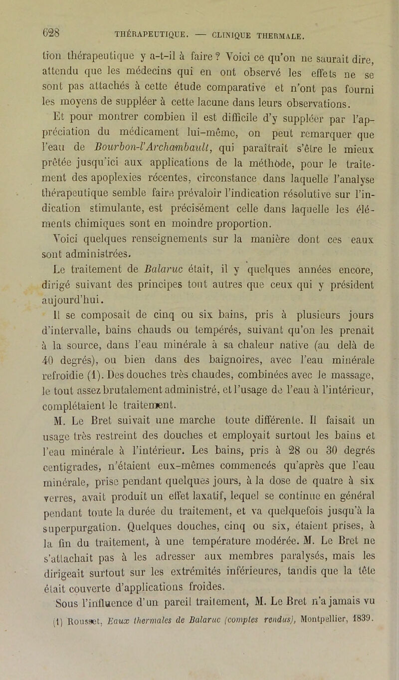 lion thérapeutique y a-t-il à faire? Voici ce qu’on ne saurait dire, attendu que les médecins qui en ont observé les effets ne se sont pas attachés à cette étude comparative et n’ont pas fourni les moyens de suppléer à cette lacune dans leurs observations. Et pour montrer combien il est difficile d’y suppléer par l’ap- préciation du médicament lui-même, on peut remarquer que l’eau de Bourbon-VArchambault, qui paraîtrait s’être le mieux, prêtée jusqu’ici aux applications de la méthode, pour le traite- ment des apoplexies récentes, circonstance dans laquelle l’analyse thérapeutique semble faire prévaloir l’indication résolutive sur l’in- dication stimulante, est précisément celle dans laquelle les élé- ments chimiques sont en moindre proportion. Voici quelques renseignements sur la manière dont ces eaux sont administrées. Le traitement de Balance était, il y quelques années encore, dirigé suivant des principes tout autres que ceux qui y président aujourd’hui. 11 se composait de cinq ou six bains, pris à plusieurs jours d'intervalle, bains chauds ou tempérés, suivant qu’on les prenait à la source, dans l’eau minérale à sa chaleur native (au delà de 40 degrés), ou bien dans des baignoires, avec l’eau minérale refroidie (1). Des douches très chaudes, combinées avec le massage, le tout assez brutalement administré, et l’usage de l’eau à l’intérieur, complétaient le traitement. M. Le Bret suivait une marche toute différente. Il faisait un usage très restreint des douches et employait surtout les bains et l’eau minérale à l’intérieur. Les bains, pris à 28 ou 30 degrés centigrades, n’étaient eux-mêmes commencés qu’après que l’eau minérale, prise pendant quelques jours, à la dose de quatre à six verres, avait produit un effet laxatif, lequel se continue en général pendant toute la durée du traitement, et va quelquefois jusqu’à la superpurgation. Quelques douches, cinq ou six, étaient prises, à la fin du traitement, à une température modérée. M. Le Bret ne s’attachait pas à les adresser aux membres paralysés, mais les dirigeait surtout sur les extrémités inférieures, tandis que la tête était couverte d’applications froides. Sous l’inlluence d’un pareil traitement, 31. Le Bret n’a jamais vu il) Rousset. Eaux thermales de Balance (comptes rendus), Montpellier, 1839.