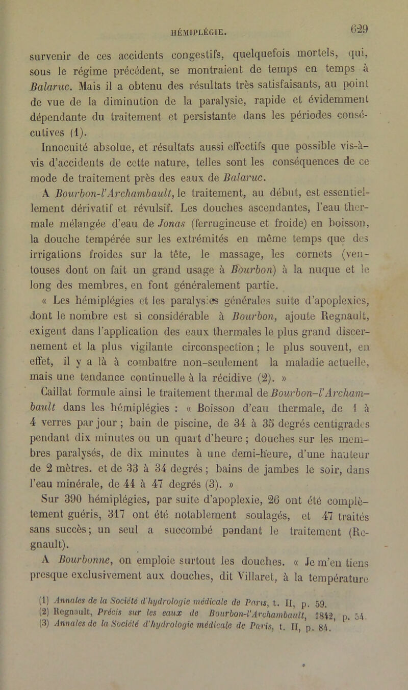 6-29 survenir de ces accidents congestifs, quelquefois mortels, qui, sous le régime précédent, se montraient de temps en temps a Balaruc. Mais il a obtenu des résultats très satisfaisants, au point de vue de la diminution de la paralysie, rapide et évidemment dépendante du traitement et persistante dans les périodes consé- cutives (1). Innocuité absolue, et résultats aussi effectifs que possible vis-à- vis d’accidents de cette nature, telles sont les conséquences de ce mode de traitement près des eaux de Balaruc. A Bourbon-l’ Archambault, le traitement, an début, est essentiel- lement dérivatif et révulsif. Les douches ascendantes, l’eau ther- male mélangée d’eau de Jonas (ferrugineuse et froide) en boisson, la douche tempérée sur les extrémités en même temps que des irrigations froides sur la tête, le massage, les cornets (ven- touses dont on fait un grand usage à Bourbon) à la nuque et le long des membres, en font généralement partie. « Les hémiplégies et les paralysies générales suite d’apoplexies, dont le nombre est si considérable à Bourbon, ajoute Régnault, exigent dans l’application des eaux thermales le plus grand discer- nement et la plus vigilante circonspection ; le plus souvent, en effet, il y a là à combattre non-seulement la maladie actuelle, mais une tendance continuelle à la récidive (2). » Caillat formule ainsi le traitement thermal de Bourbon-l’Archam- bault dans les hémiplégies : « Boisson d’eau thermale, de 1 à 4 verres par jour ; bain de piscine, de 34 à 35 degrés centigrades pendant dix minutes ou un quart d’heure ; douches sur les mem- bres paralysés, de dix minutes à une demi-heure, d’une hauteur de 2 mètres, et de 33 à 34 degrés ; bains de jambes le soir, dans l’eau minérale, de 44 à 47 degrés (3). » Sur 390 hémiplégies, par suite d’apoplexie, 26 ont été complè- tement guéris, 317 ont été notablement soulagés, et 47 traités sans succès; un seul a succombé pondant le traitement (Ré- gnault). A Bourbmne, on emploie surtout les douches. « Je m’en tiens presque exclusivement aux douches, dit Villaret, à la température (1) Annales de la Société d'hydrologie médicale de Paris, t. II, p. 59, (2) Régnault, Précis sur les eaux de Bourbon-l’Archambault, 1842, p. hh