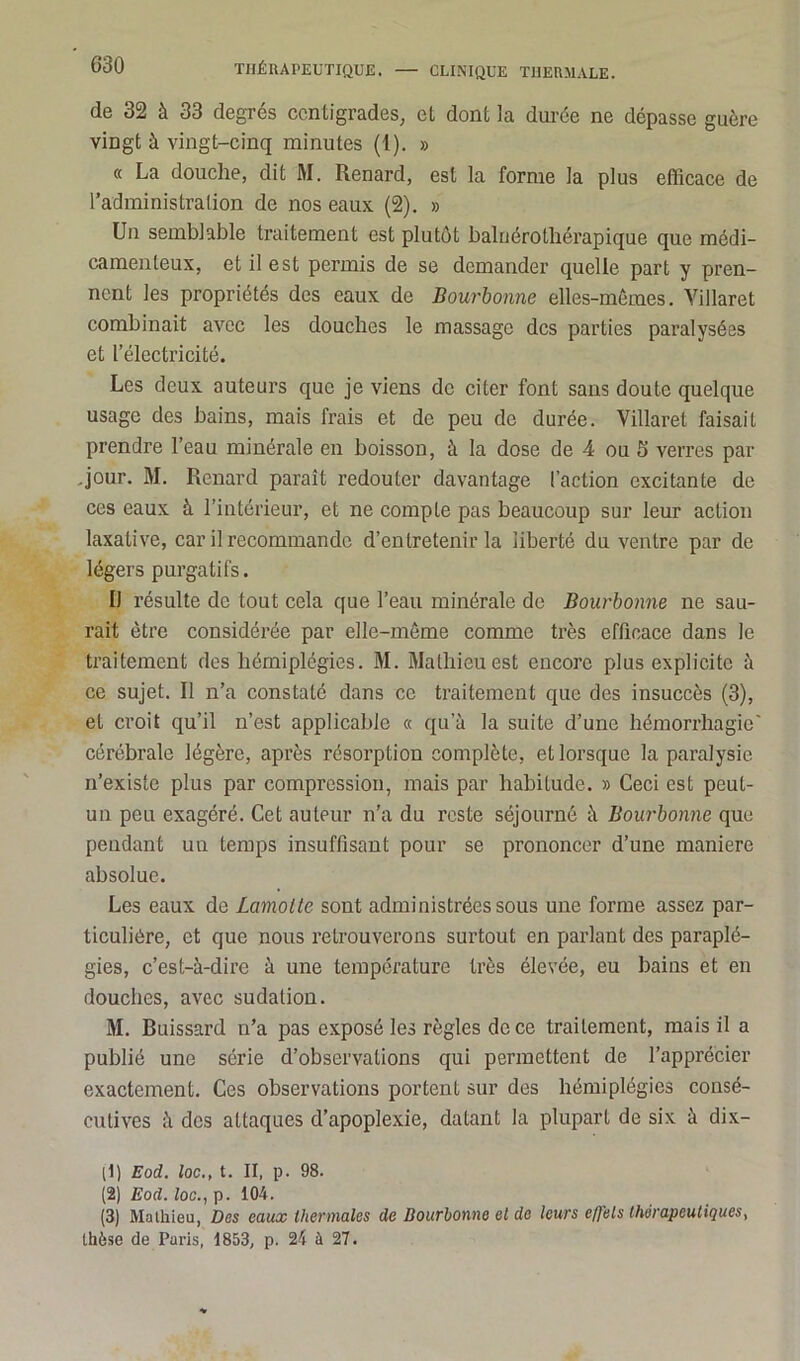 de 32 à 33 degrés centigrades, et dont la durée ne dépasse guère vingt à vingt-cinq minutes (1). » « La douche, dit M. Renard, est la forme la plus efficace de l’administration de nos eaux (2). » Un semblable traitement est plutôt baluérothérapique que médi- camenteux, et il est permis de se demander quelle part y pren- nent les propriétés des eaux de Bourbonne elles-mêmes. Yillaret combinait avec les douches le massage des parties paralysées et l’électricité. Les deux auteurs que je viens de citer font sans doute quelque usage des bains, mais frais et de peu de durée. Villaret faisait prendre l’eau minérale en boisson, à la dose de 4 ou 5 verres par .jour. M. Renard paraît redouter davantage l’action excitante de ces eaux à l’intérieur, et ne compte pas beaucoup sur leur action laxative, car il recommande d’entretenir la liberté du ventre par de légers purgatifs. IJ résulte de tout cela que l’eau minérale de Bourbonne ne sau- rait être considérée par elle-même comme très efficace dans le traitement des hémiplégies. M. Mathieu est encore plus explicite à ce sujet. Il n’a constaté dans ce traitement que des insuccès (3), et croit qu’il n’est applicable « qu’à la suite d’une hémorrhagie' cérébrale légère, après résorption complète, et lorsque la paralysie n’existe plus par compression, mais par habitude. » Ceci est peul- un peu exagéré. Cet auteur n’a du reste séjourné à Bourbonne que pendant un temps insuffisant pour se prononcer d’une maniéré absolue. Les eaux de Lamolte sont administrées sous une forme assez par- ticulière, et que nous retrouverons surtout en parlant des paraplé- gies, c’est-à-dire à une température très élevée, eu bains et en douches, avec sudation. M. Ruissard n’a pas exposé les règles de ce traitement, mais il a publié une série d’observations qui permettent de l’apprécier exactement. Ces observations portent sur des hémiplégies consé- cutives à des attaques d’apoplexie, datant la plupart de six à dix- (1) Eod. loc., t. Il, p. 98. (2) Eod. loc., p. 104. (3) Mathieu, Des eaux thermales de Bourbonne et de leurs effets thérapeutiques, thèse de Paris, 1853, p. 24 à 27.