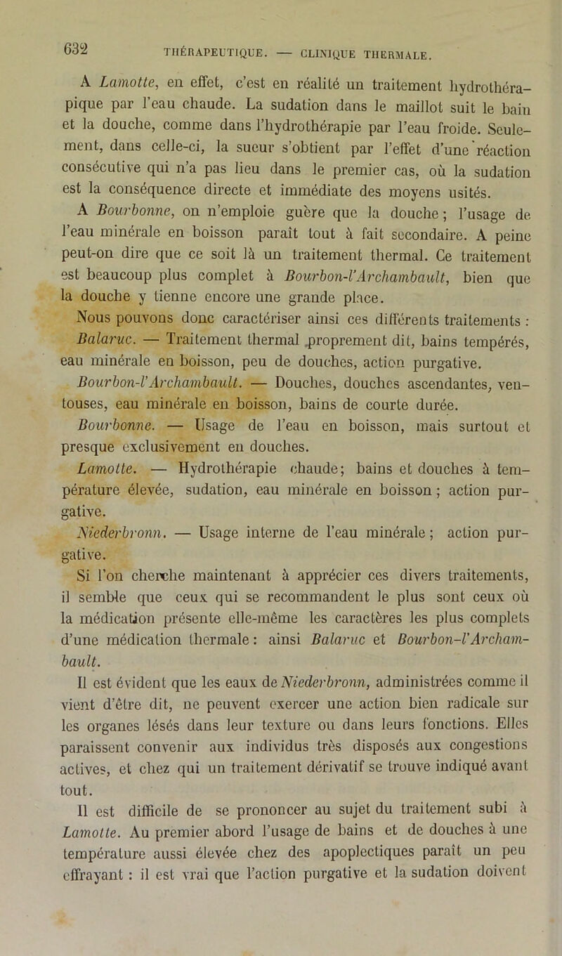 À Lamotte, en effet, c’est en réalité un traitement hydrothéra- pique par l’eau chaude. La sudation dans le maillot suit le bain et la douche, comme dans l’hydrothérapie par l’eau froide. Seule- ment, dans celle-ci, la sueur s’obtient par l’effet d’une réaction consécutive qui n’a pas lieu dans le premier cas, où la sudation est la conséquence directe et immédiate des moyens usités. A Bourbonne, on n’emploie guère que la douche ; l’usage de 1 eau minérale en boisson paraît tout à fait secondaire. A peine peut-on dire que ce soit là un traitement thermal. Ce traitement est beaucoup plus complet à Bourbon-l’Archambault, bien que la douche y tienne encore une grande place. Nous pouvons donc caractériser ainsi ces différents traitements : Balaruc. — Traitement thermal .proprement dit, bains tempérés, eau minérale en boisson, peu de douches, action purgative. Bourbon-l’Archambault. — Douches, douches ascendantes, ven- touses, eau minérale en boisson, bains de courte durée. Bourbonne. — Usage de l’eau en boisson, mais surtout et presque exclusivement en douches. Lamotte. — Hydrothérapie chaude; bains et douches à tem- pérature élevée, sudation, eau minérale en boisson ; action pur- gative. JSiederbronn. — Usage interne de l’eau minérale; action pur- gative. Si l’on cherche maintenant à apprécier ces divers traitements, iJ semble que ceux qui se recommandent le plus sont ceux où la médication présente elle-même les caractères les plus complets d’une médication thermale : ainsi Balaruc et Bourbon-l'Archam- bault. Il est évident que les eaux de Nieclerbronn, administrées comme il vient d’être dit, ne peuvent exercer une action bien radicale sur les organes lésés dans leur texture ou dans leurs fonctions. Elles paraissent convenir aux individus très disposés aux congestions actives, et chez qui un traitement dérivatif se trouve indiqué avant tout. 11 est difficile de se prononcer au sujet du traitement subi à Lamotte. Au premier abord l’usage de bains et de douches à une température aussi élevée chez des apoplectiques paraît un peu effrayant : il est vrai que l’action purgative et la sudation doivent