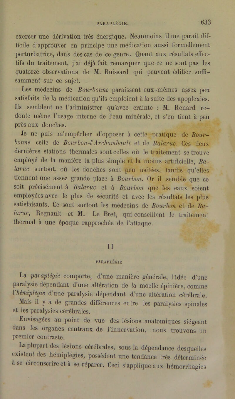 exercer une dérivation très énergique. Néanmoins il me paraît dif- ficile d’approuver en principe une médication aussi formellement perturbatrice, dans des cas de ce genre. Quant aux résultats effec- tifs du traitement, j’ai déjà fait remarquer que ce ne sont pas les quatorze observations de M. Buissard qui peuvent édifier suffi- samment sur ce sujet. Les médecins de Bourbonne paraissent eux-mêmes assez peu satisfaits de la médication qu’ils emploient à la suite des apoplexies. Ils semblent ne l’administrer qu’avec crainte : M. Renard re- doute même l’usage interne de l’eau minérale, et s’en tient à peu près aux douches. Je ne puis m’empêcher d’opposer à cette pratique de Bour- bonne celle de Bourbon-VArchambault et de Balaruc. Ces deux dernières stations thermales sont celles où le traitement se trouve employé de la manière la plus simple et la moins artificielle, Ba- laruc surtout, où les douches sont peu usitées, tandis qu’elles tiennent une assez grande place à Bourbon. Or il semble que ce soit précisément à Balaruc et à Bourbon que les eaux soient employées avec le plus de sécurité et avec les résultats les plus satisfaisants. Ce sont surtout les médecins de Bourbon et de Ba- laruc, Régnault et M. Le Bret, qui conseillent le traitement thermal à une époque rapprochée de l’attaque. H paraplégie La paraplégie comporte, d’une manière générale, l’idée d’une paralysie dépendant d’une altération de la moelle épinière, comme 1 hémiplégie d’une paralysie dépendant d’une altération cérébrale. Mais il y a de grandes différences entre les paralysies spinales et les paralysies cérébrales. Envisagées au point de vue des lésions anatomiques siégeant dans les organes centraux de l’innervation, nous trouvons un premier contraste. La plupart des lésions cérébrales, sous la dépendance desquelles existent des hémiplégies, possèdent une tendance très déterminée à se circonscrire et à se réparer. Ceci s’applique aux hémorrhagies