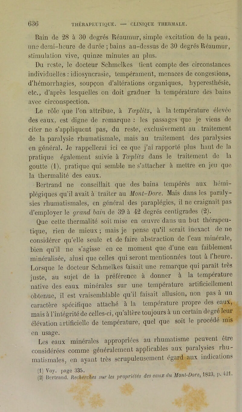 Bain de 28 à 30 degrés Réaumur, simple excitation de la peau, une demi-heure de durée ; bains au-dessus de 30 degrés Réaumur, stimulation vive, quinze minutes au plus. Du reste, le docteur Schmelkes tient compte des circonstances individuelles : idiosyncrasie, tempérament, menaces de congestions, d’hémorrhagies, soupçon d’altérations organiques, hyperesthésie, etc., d’après lesquelles on doit graduer la température des bains avec circonspection. Le rôle que l’on attribue, à Tœplitz, à la température élevée des eaux, est digne de remarque : les passages que je viens de citer ne s’appliquent pas, du reste, exclusivement au traitement de la paralysie rhumatismale, mais au traitement des paralysies en général. Je rappellerai ici ce que j’ai rapporté plus haut de la pratique également suivie à Tœplitz dans le traitement de la goutte (1). pratique qui semble ne s’attacher à mettre en jeu que la thermalité des eaux. Bertrand ne conseillait que des bains tempérés aux hémi- plégiques qu’il avait à traiter au Mont-Dore. Mais dans les paraly- sies rhumatismales, en général des paraplégies, il ne craignait pas d’employer le grand, bain de 39 à 42 degrés centigrades (2). Que cette thermalité soit mise en œuvre dans un but thérapeu- tique, rien de mieux ; mais je pense qu’il serait inexact de ne considérer qu elle seule et de faire abstraction de l eau minérale, bien qu’il ne s’agisse en ce moment que d’une eau faiblement minéralisée, ainsi que celles qui seront mentionnées tout à 1 heure. Lorsque le docteur Schmelkes faisait une remarque qui parait très juste, au sujet de la préférence à donner à la température native des eaux minérales sur une température artificiellement obtenue, il est vraisemblable qu’il faisait allusion, non pas à un caractère spécifique attaché à la température propre des eaux, mais à l’intégrité de celles-ci, qu’altère toujours à un certain degré leur élévation artificielle de température, quel que soit le procédé mis en usage. Les eaux minérales appropriées au rhumatisme peuvent être considérées comme généralement applicables aux paialjsies ihu matismales, en ayant très scrupuleusement égard aux indications (1) Voy. page 335. .,. (2) Bertrand. Recherches sur les propriétés des eaux du Mont-Dore, 13-3, p. a- .