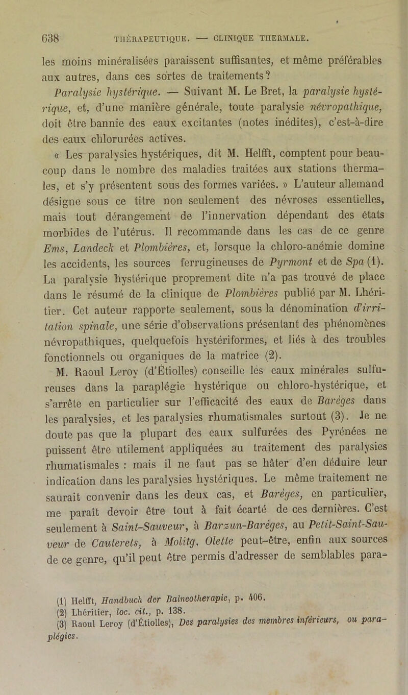 les moins minéralisées paraissent suffisantes, et même préférables aux autres, dans ces sortes de traitements? Paralysie hystérique. — Suivant M. Le Bret, la paralysie hysté- rique, et, d’une manière générale, toute paralysie névropathique, doit être bannie des eaux excitantes (notes inédites), c’est-à-dire des eaux chlorurées actives. « Les paralysies hystériques, dit M. Helfft, comptent pour beau- coup dans le nombre des maladies traitées aux stations therma- les, et s’y présentent sous des formes variées. » L’auteur allemand désigne sous ce titre non seulement des névroses essentielles, mais tout dérangement de l’innervation dépendant des états morbides de l’utérus. Il recommande dans les cas de ce genre Ems, Landeck et Plombières, et, lorsque la chloro-anémie domine les accidents, les sources ferrugineuses de Pyrmont et de Spa (1). La paralysie hystérique proprement dite n’a pas trouvé de place dans le résumé de la clinique de Plombières publié par M. Lhéri- tier. Cet auteur rapporte seulement, sous la dénomination d'irri- tation spinale, une série d’observations présentant des phénomènes névropathiques, quelquefois hystériformes, et liés à des troubles fonctionnels ou organiques de la matrice (2). M. Raoul Leroy (d’Étiolles) conseille les eaux minérales sulfu- reuses dans la paraplégie hystérique ou chloro-hystérique, et s’arrête en particulier sur l’efficacité des eaux de Barèges dans les paralysies, et les paralysies rhumatismales surtout (3). Je ne doute pas que la plupart des eaux sulfurées des Pyrénées ne puissent être utilement appliquées au traitement des paralysies rhumatismales : mais il ne faut pas se hâter d en déduire leur indication dans les paralysies hystériques. Le même traitement ne saurait convenir dans les deux cas, et Bareges, en particulier, me paraît devoir être tout à fait écarté de ces dernières. C’est seulement à Saint-Sauveur, a Barzun-Bareges, au Pelit-Saint-Sau- veur de Cauterets, à Molitg, Olelte peut-être, enfin aux sources de ce genre, qu’il peut être permis d’adresser de semblables para- (1) Helfft, Ilandbuch der Balneolherapie, p. 400. (2) Lhérilier, loc. cil., p. 138. (3) Raoul Leroy (d’Étiolies), Des paralysies des membres inférieurs, ou, para- plégies.