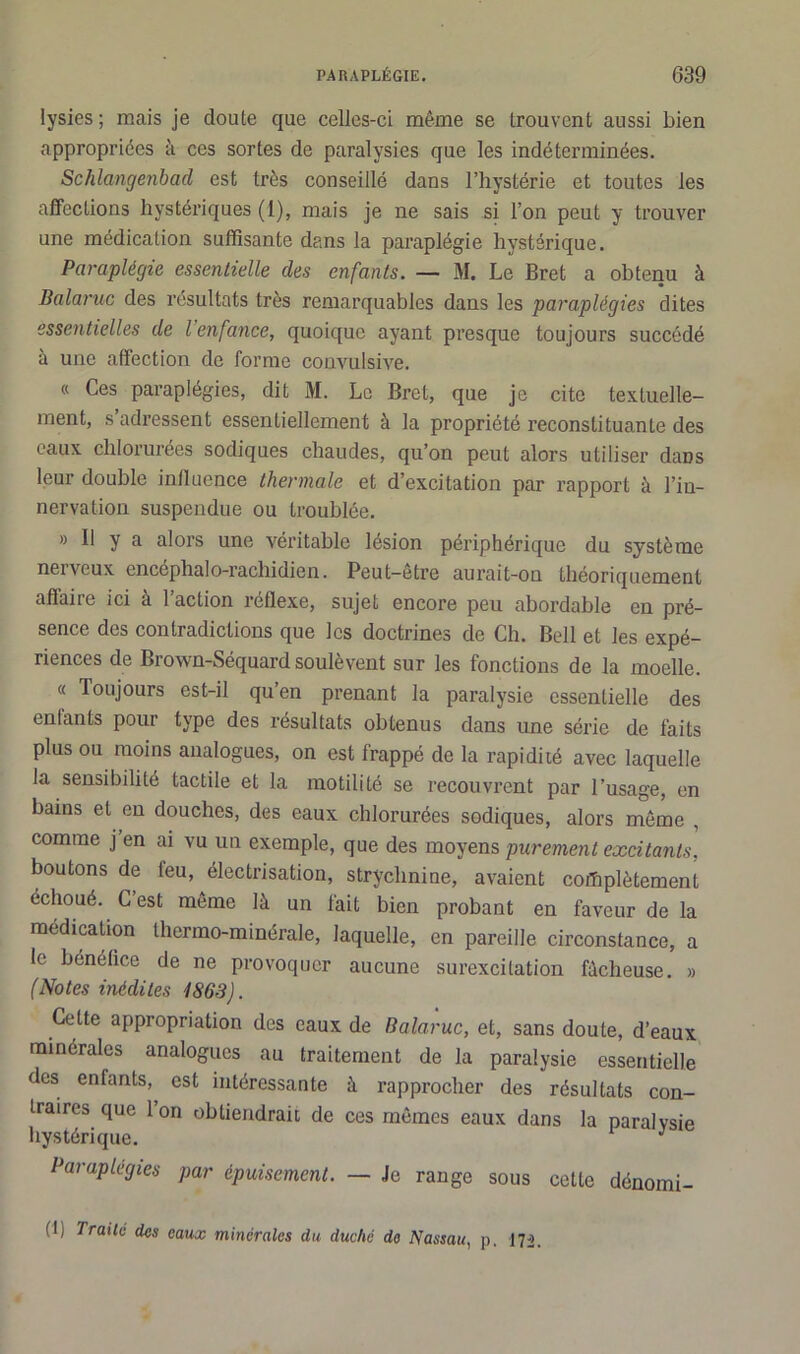 lysies ; mais je doute que celles-ci même se trouvent aussi bien appropriées à ces sortes de paralysies que les indéterminées. Schlangenbad est très conseillé dans l’hystérie et toutes les affections hystériques (1), mais je ne sais si l’on peut y trouver une médication suffisante dans la paraplégie hystérique. Paraplégie essentielle des enfants. — M. Le Bret a obtenu à Balaruc des résultats très remarquables dans les paraplégies dites essentielles de l’enfance, quoique ayant presque toujours succédé à une affection de forme convulsive. « Ces paraplégies, dit M. Le Bret, que je cite textuelle- ment, s’adressent essentiellement à la propriété reconstituante des eaux chlorurées sodiques chaudes, qu’on peut alors utiliser dans leur double influence thermale et d’excitation par rapport à l’in- nervation suspendue ou troublée. » 11 y a alors une véritable lésion périphérique du système nerveux encephalo-rachidien. Peut-être aurait-on théoriquement affaire ici à l’action réflexe, sujet encore peu abordable en pré- sence des contradictions que les doctrines de Ch. Bell et les expé- riences de Brown-Séquard soulèvent sur les fonctions de la moelle. « Toujours est-il qu’en prenant la paralysie essentielle des cnlants poui type des résultats obtenus dans une série de faits plus ou moins analogues, on est frappé de la rapidité avec laquelle la sensibilité tactile et la motilité se recouvrent par l’usage, en bains et en douches, des eaux chlorurées sodiques, alors même , comme j en ai vu un exemple, que des moyens purement excitants, boutons de leu, électrisation, strychnine, avaient complètement échoué. C’est même là un fait bien probant en faveur de la médication thermo-minérale, laquelle, en pareille circonstance, a le bénéfice de ne provoquer aucune surexcitation fâcheuse. » (Notes inédites 1863). Cette appropriation des eaux de Balaruc, et, sans doute, d’eaux minérales analogues au traitement de la paralysie essentielle des enfants, est intéressante à rapprocher des résultats con- traires que l’on obtiendrait de ces mêmes eaux dans la paralysie hystérique. J Paraplégies par épuisement. — Je range sous cette dénomi- (I, Traita des eaux minérales du duché do Nassau, p. 172.