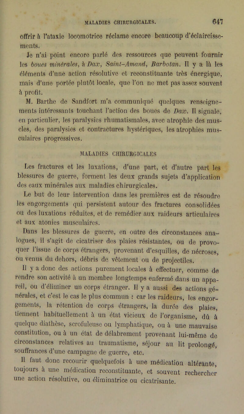 offrir à l’ataxie locomotrice réclame encore beaucoup d’éclaircisse- ments. Je n’ai point encore parlé des ressources que peuvent fournir les boues minérales, à Dax, Saint-Arnaud, Barbotan. Il y a là les éléments d’une action résolutive et reconstituante très énergique, mais d’une portée plutôt locale, que l’on ne met pas assez souvent à profit. M. Barthe de Sandfort m’a communiqué quelques renseigne- ments intéressants touchant l’action des boues de Dax. Il signale, en particulier, les paralysies rhumatismales, avec atrophie des mus- cles, des paralysies et contractures hystériques, les atrophies mus- culaires progressives. MALADIES CHIRURGICALES Les fractures et les luxations, d’une part, et d’autre part les blessures de guerre, forment les deux grands sujets d’application des eaux minérales aux maladies chirurgicales. Le but de leur intervention dans les premières est de résoudre les engorgements qui persistent autour des fractures consolidées ou des luxations réduites, et de remédier aux raideurs articulaires et aux atonies musculaires. Dans les blessures de guerre, en outre des circonstances ana- logues, il s’agit de cicatriser des plaies résistantes, ou de provo- quer l’issue de corps étrangers, provenant d’esquilles, de nécroses, ou venus du dehors, débris de vêtement ou de projectiles. Il y a donc des actions purement locales à effectuer, comme de rendre son activité à un membre longtemps enfermé dans un appa- reil, ou d’éliminer un corps étranger. Il y a aussi des actions gé- nérales, et c’est le cas le plus commun : car les raideurs, les engor- gements, la rétention de corps étrangers, la durée des plaies, tiennent habituellement à un état vicieux de l’organisme, dû à quelque diathèse, scrofuleuse ou lymphatique, ou à une mauvaise constitution, ou à un état de délabrement provenant lui-même de circonstances relatives au traumatisme, séjour au lit prolongé, souffrances d’une campagne de guerre, etc. Il faut donc recourir quelquefois à une médication altérante, toujours à une médication reconstituante, et souvent rechercher une action résolutive, ou éliminatrice ou cicatrisante.