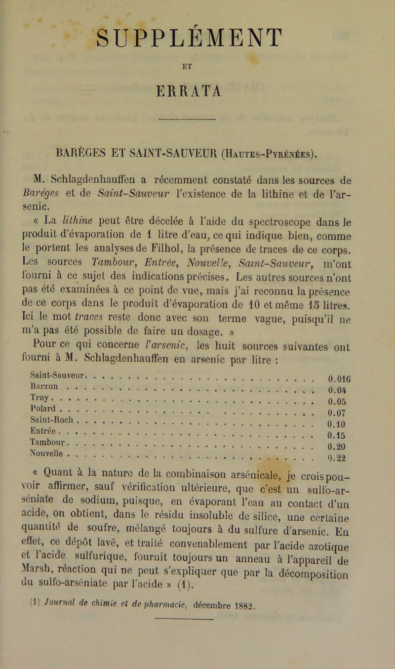 SUPPLEMENT ET ERRATA BARÈGES ET SAINT-SAUVEUR (Hautes-Pyrénées). M. Schlagdenhauffen a récemment constaté dans les sources de Barèges et de Saint-Sauveur l’existence de la lithine et de l’ar- senic. « La lithine peut être décelée à l’aide du spectroscope dans le produit d’évaporation de 1 litre d’eau, ce qui indique bien, comme le portent les analyses de Filhol, la présence de traces de ce corps. Les sources Tambour, Entrée, Nouvelle, Saint-Sauveur, m’ont tourni à ce sujet des indications précises. Les autres sources n’ont pas été examinées à ce point de vue, mais j’ai reconnu la présence de ce corps dans le produit d’évaporation de 10 et même 15 litres. Ici le mot traces reste donc avec son terme vague, puisqu’il ne m’a pas été possible de faire un dosage. » Pour ce qui concerne l’arsenic, les huit sources suivantes ont fourni à M. Schlagdenhauffen en arsenic par litre : Saint-Sauveur Barzun . . Troy. . . . Polard . . . Saint-Roch . Entrée. . . , Tambour. . , Nouvelle . . 0.016 0.04 0.05 0.07 0.10 0.15 0.20 0.22 « Quant à la nature delà combinaison arsénicale, je crois pou- voir affirmer, sauf vérification ultérieure, que c’est un sulfo-ar- séniate de sodium, puisque, en évaporant l’eau au contact d’un acide, on obtient, dans le résidu insoluble de silice, une certaine quantité de soufre, mélangé toujours à du sulfure d’arsenic. En effet, ce dépôt lavé, et traité convenablement par l’acide azotique et l’acide sulfurique, fournit toujours un anneau à l’appareil de Marsh, réaction qui ne peut s’expliquer que par la décomposition du sulfo-arséniate par l'acide » (i). T Journal de chimie et de pharmacie, décembre 1882.