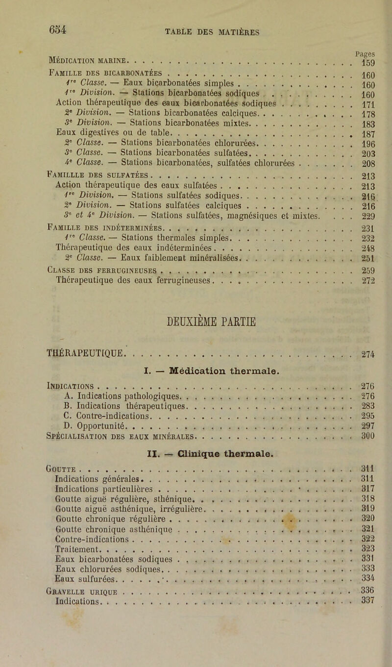 Médication marine Famille des bicarbonatées 7rc Classe. — Eaux bicarbonatées simples 160 7'° Division. — Stations bicarbonatées sodiques . . . 160 Action thérapeutique des eaux bicarbonatées sodiques 171 2' Division. — Stations bicarbonatées calciques 178 3° Division. — Stations bicarbonatées mixtes 183 Eaux digestives ou de table 187 2° Classe. — Stations bicarbonatées chlorurées 196 30 Classe. — Stations bicarbonatées sulfatées 203 4e Classe. — Stations bicarbonatées, sulfatées chlorurées 208 Famillle des sulfatées 213 Action thérapeutique des eaux sulfatées 213 7 Division. — Stations sulfatées sodiques 216 3* Division. — Stations sulfatées calciques 216 3° et 4° Division. — Stations sulfatées, magnésiques et mixtes. . . . 229 Famille des indéterminées 231 7ro Classe. — Stations thermales simples 232 Thérapeutique des eaux indéterminées 248 2e Classe. — Eaux faiblement minéralisées 251 Classe des ferrugineuses 259 Thérapeutique des eaux ferrugineuses 272 DEUXIÈME PARTIE THÉRAPEUTIQUE 274 I. — Médication thermale. Indications 276 A. Indications pathologiques 276 B. Indications thérapeutiques 283 C. Contre-indications 295 D. Opportunité 297 Spécialisation des eaux minérales 300 II. — Clinique thermale. Goutte 311 Indications générales 311 Indications particulières • 317 Goutte aiguë régulière, sthénique 318 Goutte aiguë asthénique, irrégulière. 319 Goutte chronique régulière 320 Goutte chronique asthénique 321 Contre-indications 322 Traitement 323 Eaux bicarbonatées sodiques 331 Eaux chlorurées sodiques , 333 Eaux sulfurées ■ 334 Gravelle urique * . • 336 Indications. . . * 337