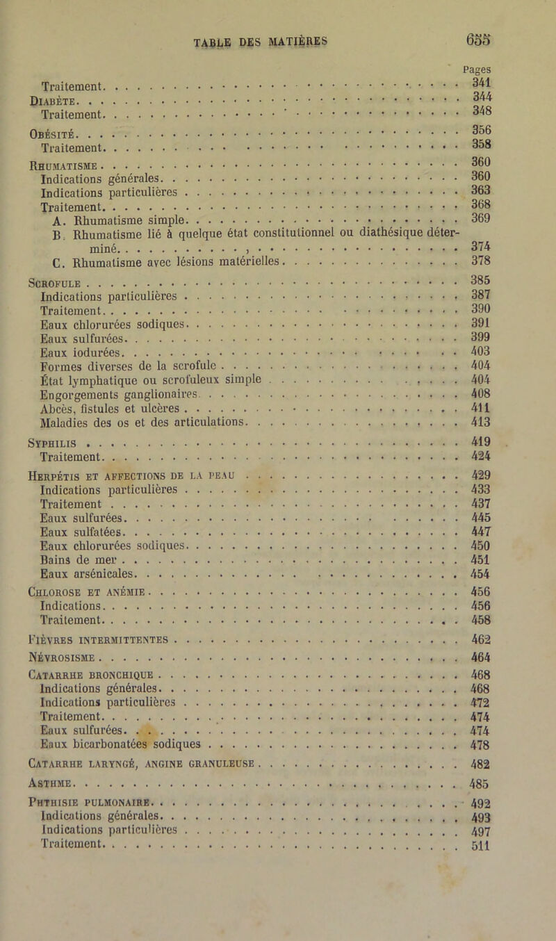 Traitement Diabète Traitement ' Obésité Traitement Rhumatisme Indications générales Indications particulières * Traitement » ? A. Rhumatisme simple B Rhumatisme lié à quelque état constitutionnel ou diathésique déter- miné C. Rhumatisme avec lésions matérielles Scrofule Indications particulières Traitement Eaux chlorurées sodiques Eaux sulfurées Eaux iodurées Formes diverses de la scrofule État lymphatique ou scrofuleux simple Engorgements ganglionaires Abcès, fistules et ulcères Maladies des os et des articulations Syphilis Traitement Herpétis et affections de la peau Indications particulières Traitement Eaux sulfurées Eaux sulfatées Eaux chlorurées sodiques Bains de mer Eaux arsénicales Chlorose et anémie Indications Traitement Pages 341 344 348 356 358 360 360 363 368 369 374 378 385 387 390 391 399 403 404 404 408 411 413 419 424 429 433 437 445 447 450 451 454 456 456 458 Fièvres intermittentes 462 Névrosisme 464 Catarrhe bronchique 468 Indications générales 468 Indications particulières 472 Traitement 474 Eaux sulfurées. , 474 Eaux bicarbonatées sodiques 478 Catarrhe laryngé, angine granuleuse 482 Asthme 485 Phthisie pulmonaire Indications générales 493 Indications particulières Traitement