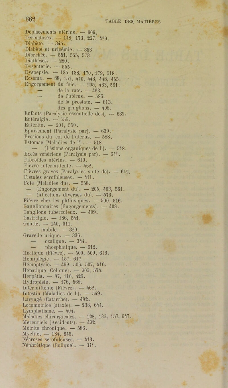 TABLE DES MATIÈRES Déplacements utérins. — 609. Dermatoses. — 148, 173, 227, 429. Diabète. — 345. Diabète et uricémie. — 353 Diarrhée. — 551, 555, 573. Diathèses. — 280. Dysenterie. — 555. Dyspepsie. — 135, J38, 170, 179, 518 Eczéma. — 88, 151, 440, 443, 448, 455. Engorgement du foie. — 205, 463, 561. — de la rate. — 463. — de l'utérus. — 586. — de la prostate. — 613. — des ganglions. — 408. Enfants (Paralysie essentielle des).. — 639. Entéralgie. — 556. Entérite. — 201, 550. Épuisement (Paralysie par). — 639. Erosions du col de l’utérus. — 588. Estomac (Maladies de 1’). — 518. — (Lésions organiques de 1’). — 548. Excès vénériens (Paralysie par). — 641. Fibroïdes utérins. — 610. Fièvre intermittente. — 462. Fièvres graves (Paralysies suite de). — 642. Fistules scrofuleuses. — 411. Foie (Maladies du). — 558. — (Engorgement du). — 205, 463, 561. — (Affections diverses du). — 573. Fièvre chez les phthisiques. — 500, 516. Ganglionnaires (Engorgements). — 408. Ganglions tuberculeux. — 409. Gastralgie. — 186, 541. Goutte. — 140, 311. — mobile. — 320. Gravelle urique. — 336. — oxalique. — 344. — phosphatique. — 612. Hectique (Fièvre). — 500, 509, 616. Hémiplégie. — 157, 617. Hémoptysie. — 499, 506, 507, 516. Hépatique (Colique). — 205, 574. Herpétis. — 87, 116, 429. Hydropisie. — 176, 568. Intermittente (Fièvre). — 462. Intestin (Maladies de F). — 549. Laryngé (Catarrhe). — 482. Locomotrice (ataxie). — 238, 644. Lymphatisme. — 404. Maladies chirurgicales. — 128, 132. 157, 647. Mercuriels (Accidents). — 422. Métrite chronique. — 586. Myélite. — 184, 645. Nécroses scrofuleuses. — 413. Néphrétique (Colique). — 341.