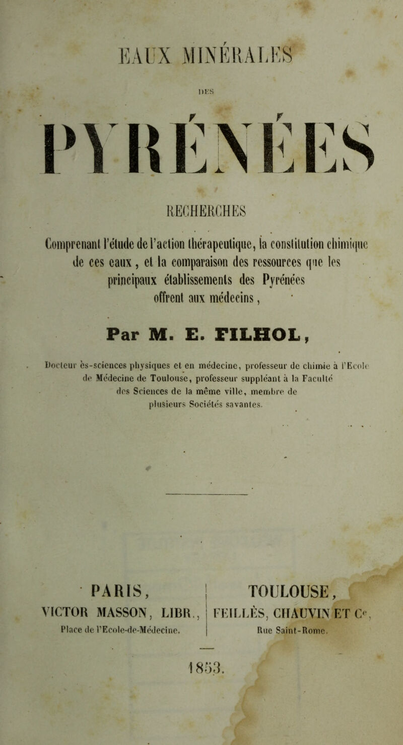 PYRÉNÉES RECHERCHES Comprenant l’étude de l’action thérapeutique, la constitution chimique de ces eaux, et la comparaison des ressources que les principaux établissements des Pyrénées offrent aux médecins, Par M. E. FILHOL, Docteur ès-soiences physiques et en médecine, professeur de chimie à l’Ecole de Médecine de Toulouse, professeur suppléant à la Faculté des Sciences de la même ville, membre de plusieurs Sociétés savantes. PARIS, VICTOR MASSON, LIBR. Place de l’EcoIe-de-Médecine. TOULOUSE, , FEILLÊS, CHAUVIN ET C<\ Rue Saint-Rome. 1853.