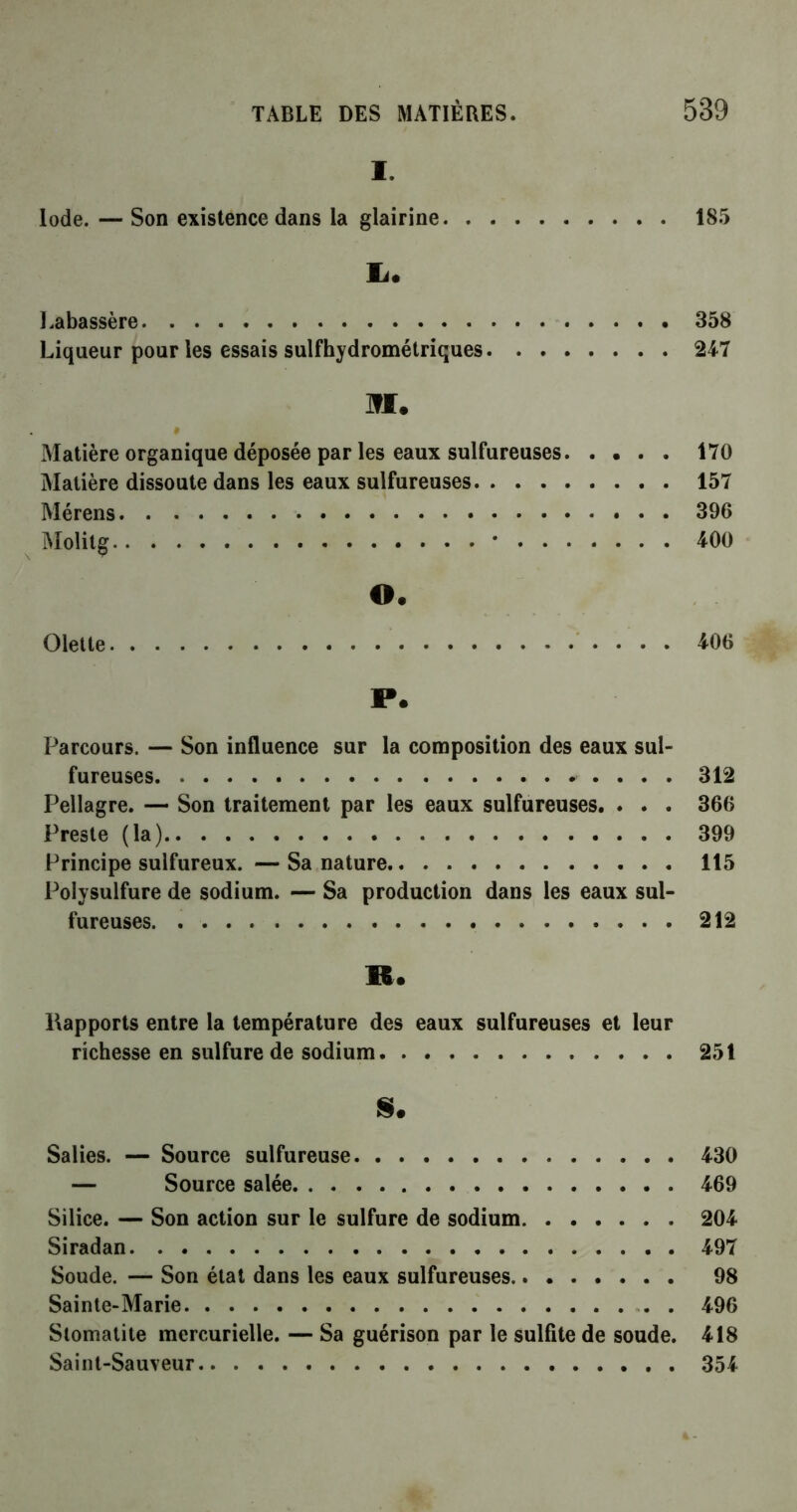 I. Iode. — Son existence dans la glairine 185 lu Labassère 358 Liqueur pour les essais sulfhydrométriques 247 M. 0 Matière organique déposée par les eaux sulfureuses 170 Matière dissoute dans les eaux sulfureuses 157 Mérens 396 Molitg * 400 O* dette 406 P. Parcours. — Son influence sur la composition des eaux sul- fureuses * . . . . 312 Pellagre. — Son traitement par les eaux sulfureuses. . . . 366 Preste (la) 399 Principe sulfureux. — Sa nature 115 Polysulfure de sodium. — Sa production dans les eaux sul- fureuses. 212 R. Rapports entre la température des eaux sulfureuses et leur richesse en sulfure de sodium 251 $* Salies. — Source sulfureuse 430 — Source salée 469 Silice. — Son action sur le sulfure de sodium 204 Siradan 497 Soude. — Son état dans les eaux sulfureuses 98 Sainte-Marie . 496 Stomatite mercurielle. — Sa guérison par le sulfite de soude. 418 Saint-Sauveur 354