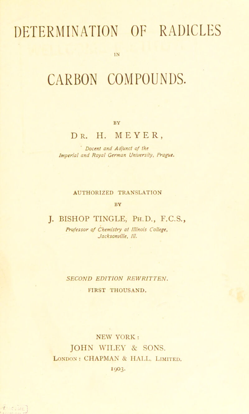 DETERMINATION OF RAD1CLES IN CARBON COMPOUNDS. BY Dr. H. MEYER, Docent and Adjunct of the Imperial and Royal German University, Prague. AUTHORIZED TRANSLATION BY J. BISHOP TINGLE, Ph.D., F.C.S., Professor of Chemistry al Illinois College, Jacksonville, III. SECOND EDITION REWRITTEN. FIRST THOUSAND. NEW YORK: JOHN WILEY & SONS. London : CHAPMAN & HALL. Limited. 1903.