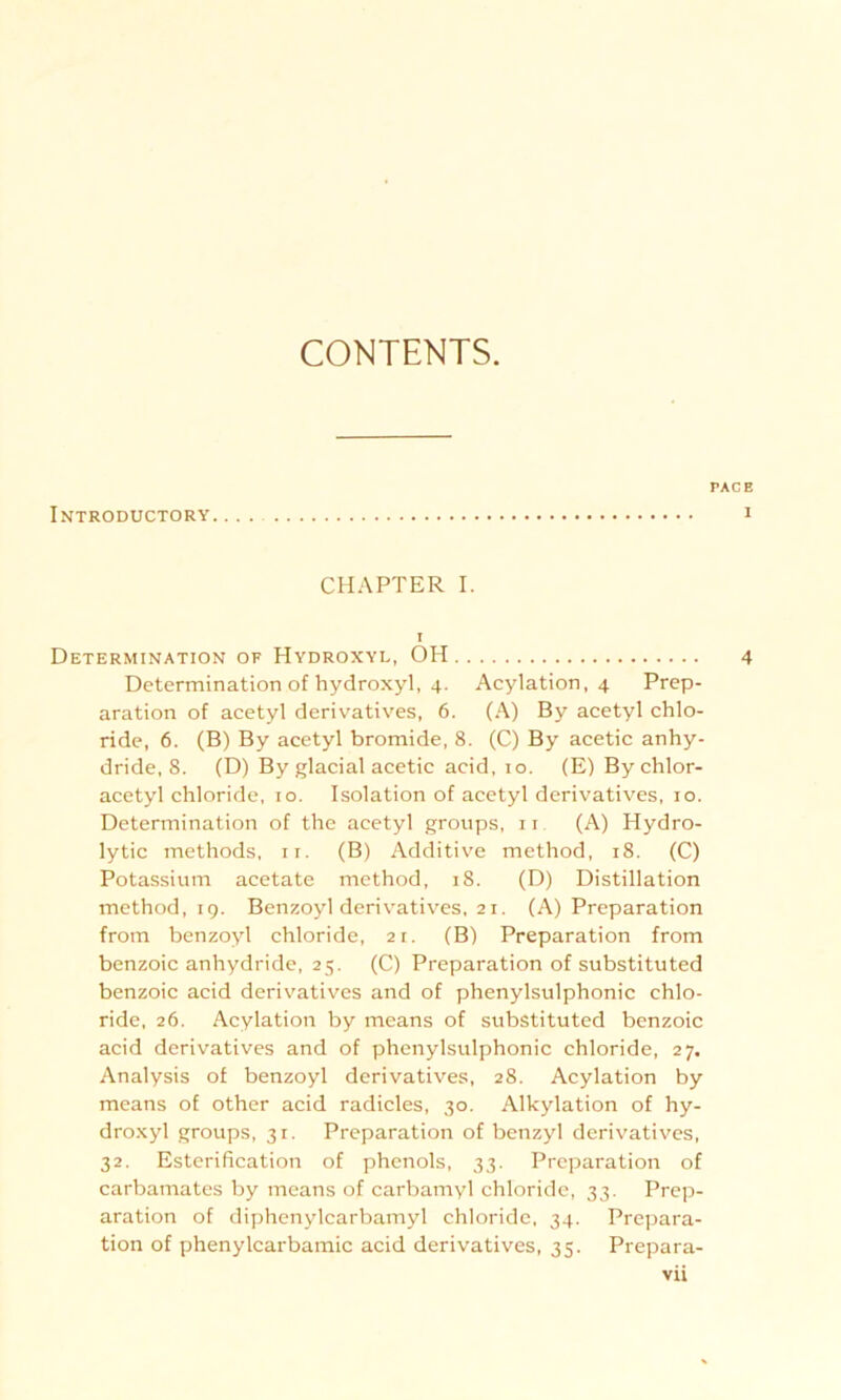 CONTENTS. Introductory TAGE I CHAPTER I. i Determination of Hydroxyl, OH 4 Determination of hydroxyl, 4. Acylation, 4 Prep- aration of acetyl derivatives, 6. (A) By acetyl Chlo- ride, 6. (B) By acetyl bromide, 8. (C) By acetic anhy- dride, 8. (D) By glacial acetic acid, 10. (E)Bychlor- acetyl chloride, 10. Isolation of acetyl derivatives, 10. Determination of the acetyl groups, 11 (A) Hydro- lytic methods, 11. (B) Additive method, 18. (C) Potassium acetate method, 18. (D) Distillation method, 19. Benzoyl derivatives, 21. (A) Preparation from benzoyl chloride, 21. (B) Preparation from benzoic anhydride, 25. (C) Preparation of substituted benzoic acid derivatives and of phenylsulphonic chlo- ride, 26. Acylation by means of substituted benzoic acid derivatives and of phenylsulphonic chloride, 27. Analysis of benzoyl derivatives, 28. Acylation by means of other acid radicles, 30. Alkylation of hy- droxyl groups, 31. Preparation of benzyl derivatives, 32. Esterification of phenols, 33. Preparation of carbamates by means of carbamyl chloride, 33. Prep- aration of diphenylcarbamyl chloride, 34. Prepara- tion of phenylcarbamic acid derivatives, 35. Prepara-