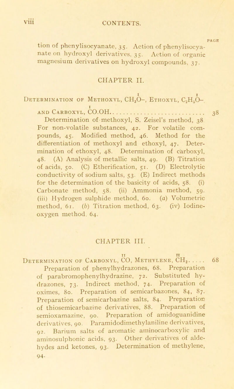 PAGE tion of phcnylisocyanate, 35. Action o£ phenylisocya- nate on hydroxyl derivatives, 35. Action of organic magnesium derivatives on hydroxyl compounds, 37. CHAPTER II. 1 1 Determination of Methoxyl, CH30-, Ethoxyl, C2HäO- 1 AND Carboxyl, CO.OH 38 Determination of methoxyl, S. Zeisel’s method, 38 For non-volatile substances, 42. For volatile com- pounds, 45. Modified method, 46. Method for the differentiation of methoxyl and ethoxyl, 47. Deter- mination of ethoxyl, 48. Determination of carboxyl, 48. (A) Analysis of metallic salts, 49. (B) Titration of acids, 50. (C) Etherification, 51. (D) Electrolytic conductivity of sodium salts, 53. (E) Indirect methods for the determination of the basicity of acids, 58. (i) Carbonate method, 58. (ii) Ammonia method, 59. (iii) Hydrogen sulphide method, 60. (a) Volumetrie method, 61. (6) Titration method, 63. (iv) Iodine- oxygen method. 64. CHAPTER III. 11 n Determination of Carbonyl, CO, Methylene, CH2 68 Preparation of phenylhydrazones, 68. Preparation of parabromophenylhydrazine, 72. Substituted hy- drazones, 73. Indirect method, 74. Preparation of oximes, 80. Preparation of semicarbazones, 84, 87. Preparation of semicarbazine salts, 84. Preparation of thiosemicarbazine derivatives, 88. Preparation of semioxamazine, 90. Preparation of amidoguanidine derivatives, 90. Paramidodimethylaniline derivatives, 92. Barium salts of aromatic aminocarboxylic and aminosulphonic acids, 93. Other derivatives of alde- hydes and ketones, 93. Determination of methylene, 04-